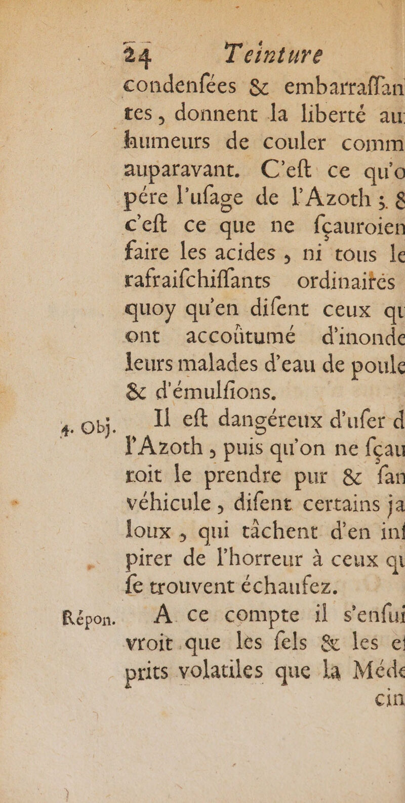 tes, donnent Ja liberté au auparavant. C'eft ce qu'o 4 Obÿ. &amp; Répon. faire les acides , ni tous le rafraifchiffants ordinaités quoy qu'en difent ceux qt Ont accoutumé d'inonde leurs malades d’eau de poule &amp; d'émulfions. | Il eft dangéreux d’ufer d Y'Azoth , puis qu'on ne fçau roit le prendre pur &amp; far véhicule , difent certains ja loux , qui tâchent d'en in! pirer de l'horreur à ceux qi fe trouvent échaufez. A ce compte il s’enfui vroit.que les fels &amp; les e: prits volatiles que la Méde cin