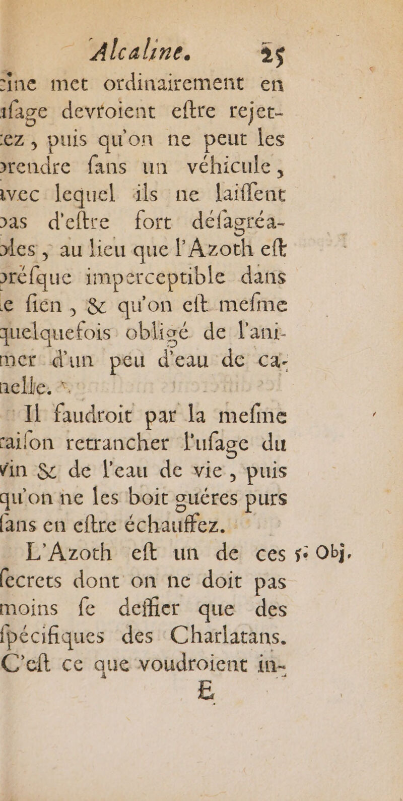 ine met ordinairement en ifage devroient eftre rejet- ez , puis qu'on ne peut Îles rendre fans un véhicule, vec lequel üls ne laiflent vas d'eftre fort défagréa- les ; au lieu que lAzoth eft réfque impercepuble dans e fien , &amp; qu'on eft mefme quelquefois obligé de l'ani- mer dun peu d'eau: de ca.- nelle. * Il faudroit par la ne me railon retrancher l'ufage du vin $c de l'eau de vie, puis qu'on ne Les boit guéres purs ans en eftre éoduffes. L'Azoth eft un de ces fecrets dont on ne doit pas moins fe deffier que des Ibécifiques des Charlatans. C'eft ce que voudroient in- + Obj,