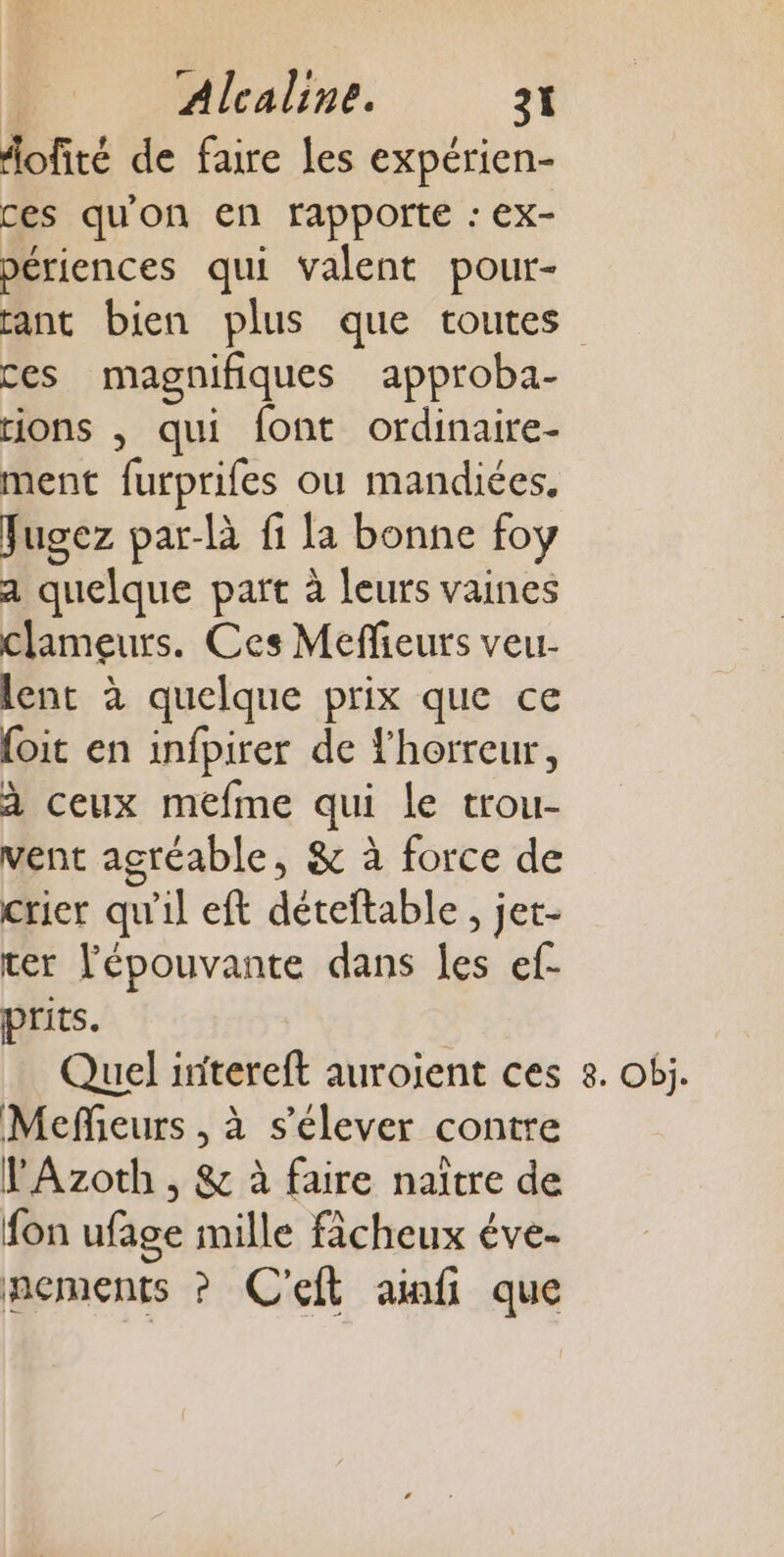 fofité de faire les expérien- ces qu'on en rapporte : ex- périences qui valent pour- ces magnifiques approba- rions , qui font ordinaire- ment furprifes ou mandiées, Jugez par-là fi la bonne foy a quelque part à leurs vaines clameurs. Ces Meflieurs veu- lent à quelque prix que ce foit en infpirer de horreur, à ceux mefme qui Le trou- vent agréable, &amp; à force de crier qu'il eft déteftable, jet- ter lépouvante dans les ef- prits. Mefieurs , à s'élever contre VAzoth , &amp; à faire naïtre de fon ufage mille fâcheux éve- nements ? C'eft ainfi que