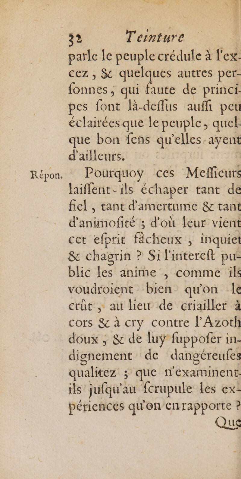 parle Le peuple crédule à l'ex: cez , &amp; quelques autres per- fonnes, qui faute de princi. pes font l-deflus auffi peu éclairées que le peuple, quel. que bon fens qu elles. ayent d'ailleurs. Pourquoy ces Meficuié laiffent- ils échaper tant de fiel , tant d'amertume &amp; tant d'animofité ; d'où leur vient cet efprit fâcheux ; inquiet &amp; chagrin ? Si l'intereft pu- blic les anime , comme ils voudroient bien qu'on le crüt , au lieu de criailler à cors &amp; à cry contre l’Azoth doux , &amp; de luÿ fuppofer in. dignement de dangéreufes qualitez ; que n'examinent-. ils jufqu’au fcrupule les ex- périencés qu on ecntapporte ? Que