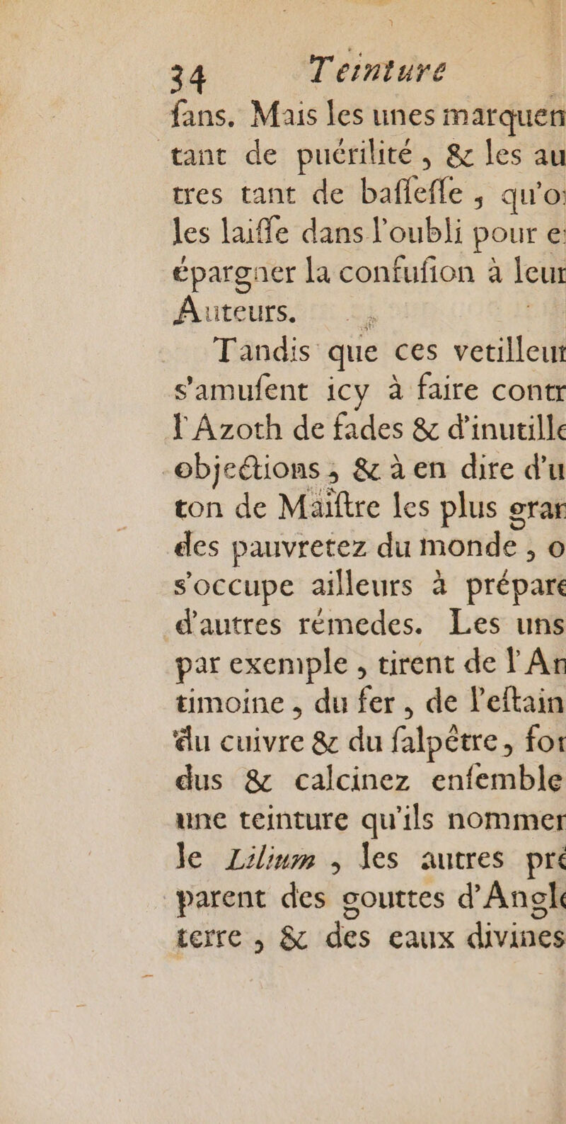 ; 34 Ternture fans. Mais les unes marquen tant de puérilité, &amp; les au tres tant de baffefle ; qu'o: les laifle dans l'oubli pour €: épargner [a confufion à leur Auteurs. à Tandis que ces vetilleuwr s'amufent icy à faire contr f Azoth de fades &amp; d’inutille objeions ; &amp;àen dire d'u ton de Maïftre les plus grar des pauvretez du onde ; o s'occupe ailleurs à prépare d'autres rémedes. Les uns par exemple, tirent de An timoine , du fer, de leftain ‘du cuivre &amp; du falpêtre, for dus &amp; calcinez enfemble une teinture qu'ils nommer Je Lilium , les autres pre parent des gouttes d’Angk terre , &amp; des eaux divines