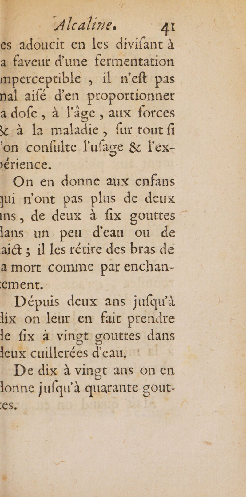 HN: 2 Für “ ? R { . Alcaline, 4 es adoucit en les divifant à a faveur d’une fermentation mperceptible , il n’eft pas nal aifé d'en proportionner a dofe , à l’âge , aux forces y à la maladie, fur tout fi on confulte l'ufage &amp; l'ex- érience. k On en donne aux enfans jui n'ont pas plus de deux ns, de deux à fix gouttes lans un peu d’eau ou de aid ; il Les rétire des bras de a mort comme par enchan- ement. | Dépuis deux ans jufqu'à lix on leur en fait prendre le fix à vingt gouttes dans leux cuillerées d’eau, | De dix à vingt ans on en lonne jufqu'à quarante gout- es. :