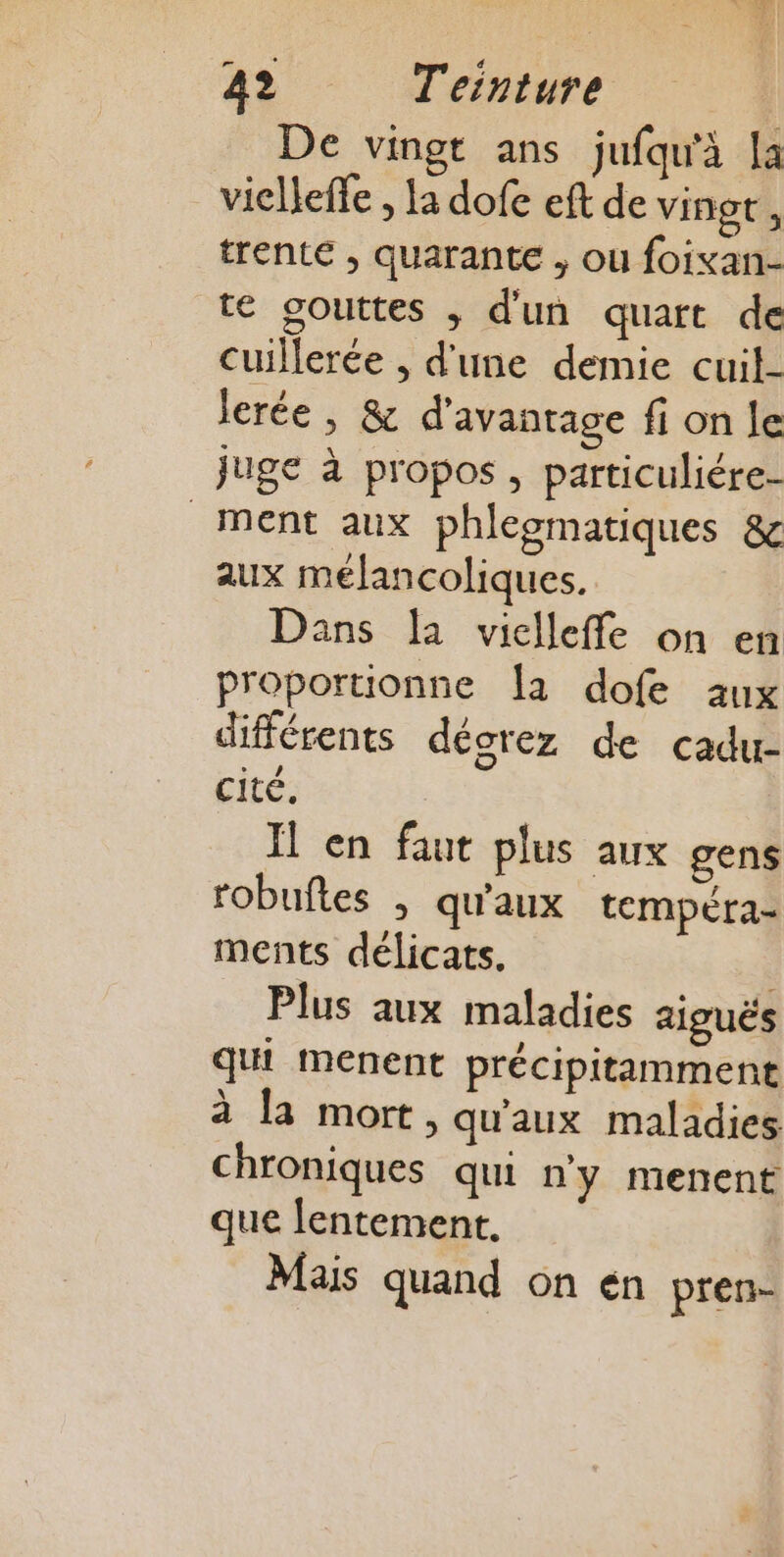 De vingt ans jufqu'à la vielleffe , la dofe eft de vingt , trente , quarante , ou foixan- te gouttes ; d'un quart de cuillerée , d'une demie cuil- Jerée , &amp; d'avantage fi on le juge à propos , particuliére- ment aux phleomatiques &amp; aux mélancoliques. Dans la viclleffe on en proportionne {a dofe aux différents dégrez de cadu- cité. Il en faut plus aux gens robuftes . qu'aux tempéra- ments délicats. Plus aux maladies aiguës qui menent précipitamment à la mort, qu'aux maladies chroniques qui n'y menent que lentement. Mais quand on en pren-