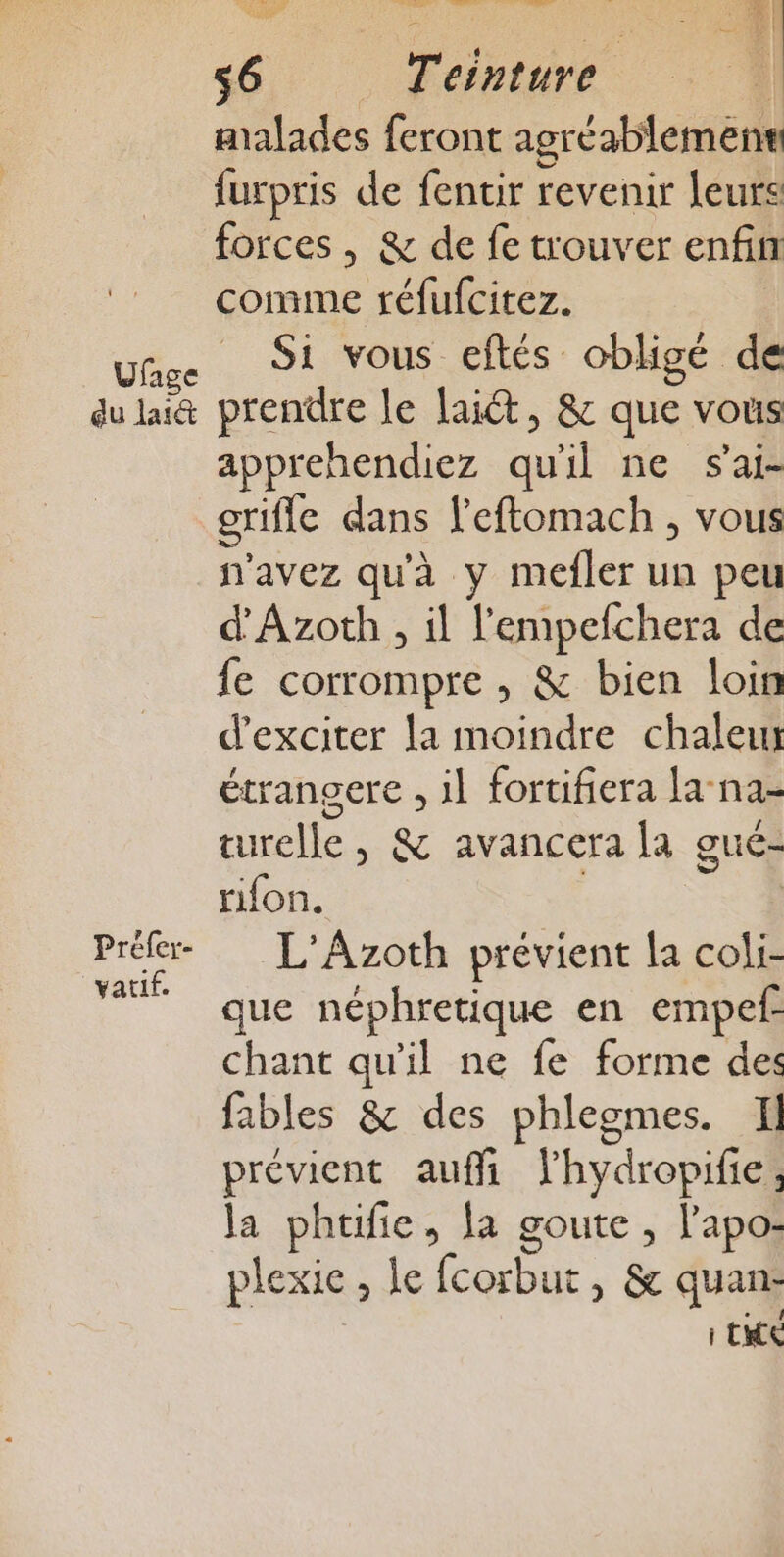 du lai Prefer- vatif. 6 Teinture malades feront agréablement furpris de fentir revenir leurs forces, &amp; de fe trouver enfin comme réfufcitez. Si vous eftés obligé de prendre le lait, &amp; que vous apprehendiez œil ne s'ai- grifle dans l'eftomach , vous savez qu'à y mefler un peu d'Azoth , il l'empefchera de fe corrompre , &amp; bien loin d’exciter la moindre chaleur étrangere , il fortifiera la-na- turelle , &amp; avancera la gué- rifon. L'Azoth prévient la coli- que néphretique en empef- chant qu'il ne fe forme des fables &amp; des phleomes. Il prévient auffi lhydropifie, la phufie, la Ha ; l'apo- plexie , Le fcorbur , &amp; quan: | te