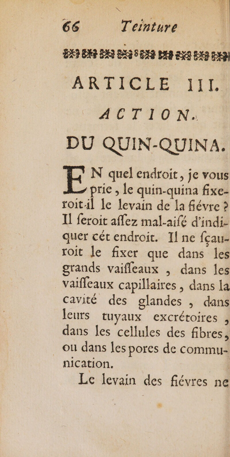 ÈS 66 T'einture BXS BAR DAS ESS DNS BAS EXA EX PEN ARTICLE 110 ACTION: DU QUIN-QUINA. EF N quel endroit, je vous prie , le quin-quina fixe- roit4l le levain de la févre ? I] feroit affez mal-aifé d’indi. quer cétendroit. Il ne fçau- roit Je fixer que dans les grands vaiffleaux , dans les vaïfleaux capillaires | dans la cavité des glandes , dans leurs tuyaux excrétoires , dans les cellules des fibres, où dans Îes pores de commu- nication. | Le levain des fiévres ne