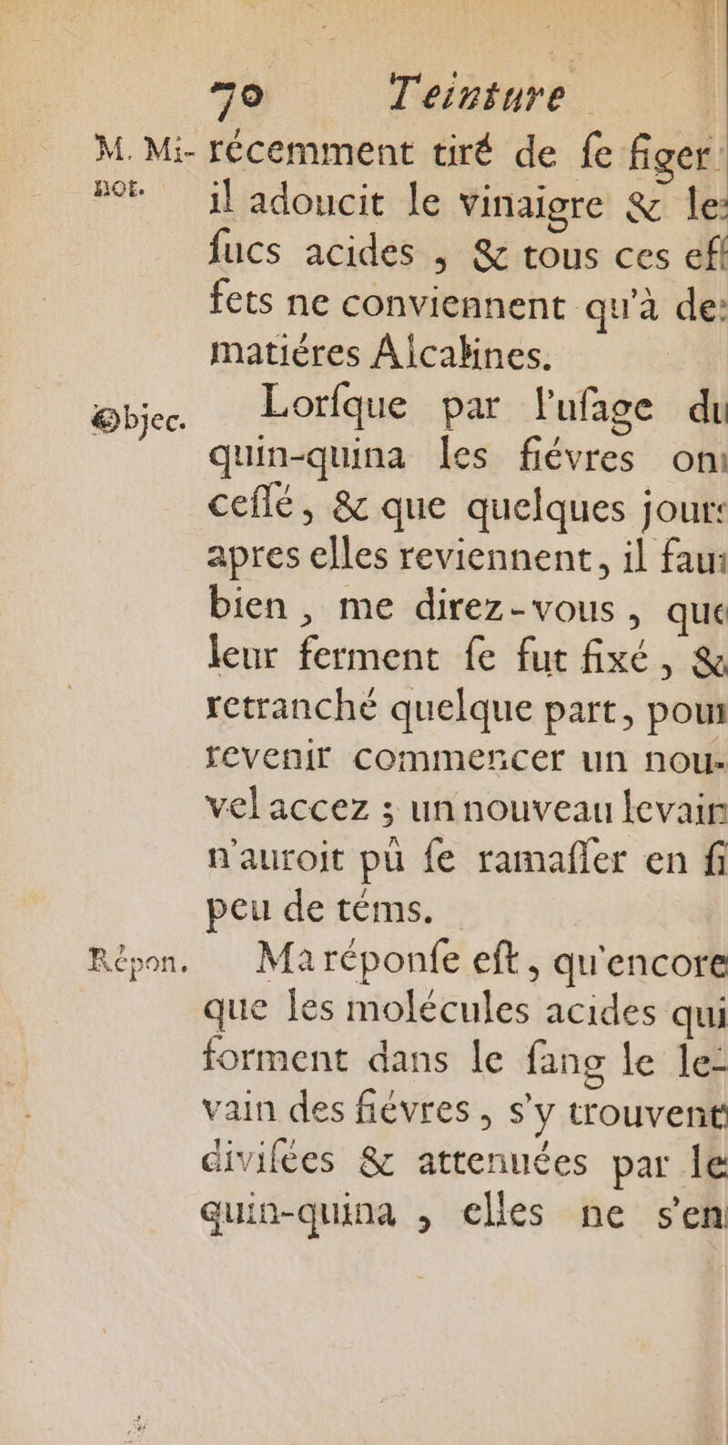 HQE. @bjec. Répon. il adoucit le vinaigre &amp; le: fucs acides ; &amp; tous ces ef fets ne conviennent qu'à de: matières Alcabines. Lorfque par l'ufage du quin-quina les fiévres on: ceflé, &amp; que quelques jour: apres elles reviennent, il fau bien, me direz-vous, que leur ferment fe fut fixé, &amp; retranché quelque part, pou revenir commencer un nou- vel accez ; un nouveau levain n'auroit pu fe ramañler en fi peu de téms. Maréponfe eft, qu'encore que fes molécules acides qui forment dans le fang le le- vain des fiévres , s’y trouvent divifées &amp; attenuées par Îe quin-quina , elles ne sen