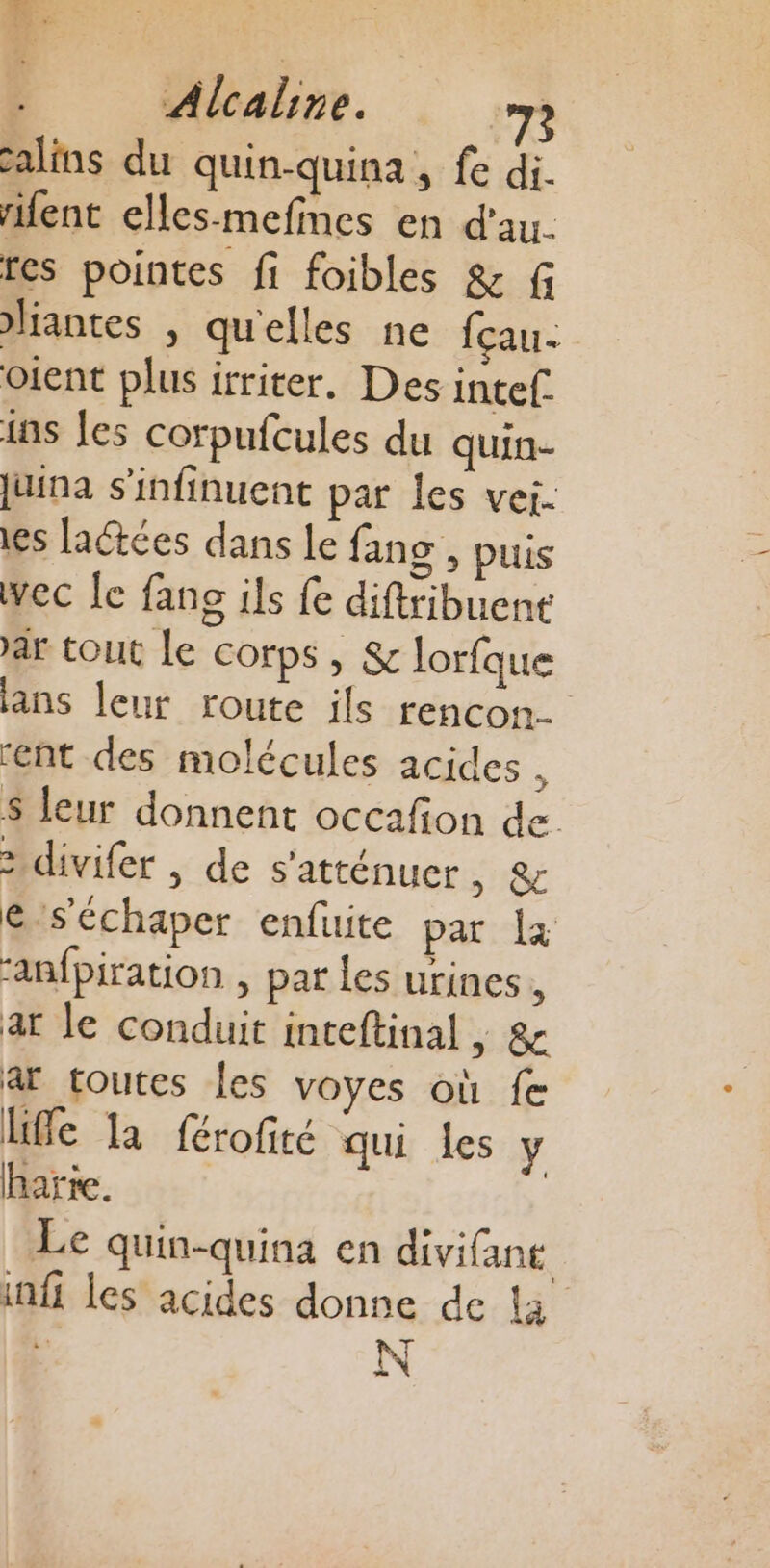 calins du quin-quina , fe di. rifent elles-mefnes en d'au. fes pointes fi foibles &amp; f liantes , qu'elles ne fçau- oient plus irriter. Des intef. is Îles corpufcules du quin- juina s'infinuent par les vei- es fatées dans le fans , puis wec le fans ils fe diftribuent ar tout Le corps , &amp; lorfque lans leur route ils rencon. ‘ent des molécules acides à $ leur donnent occafñon de. 2 divifer | de s'atténuer SE &amp;-séchaper enfuite par là “anfpiration , par les urines, ar le conduit inteftinal » &amp; ar toutes les voyes où fe life la férofité qui les y harte. Le quin-quina en divifant infi les acides donne de l3 N