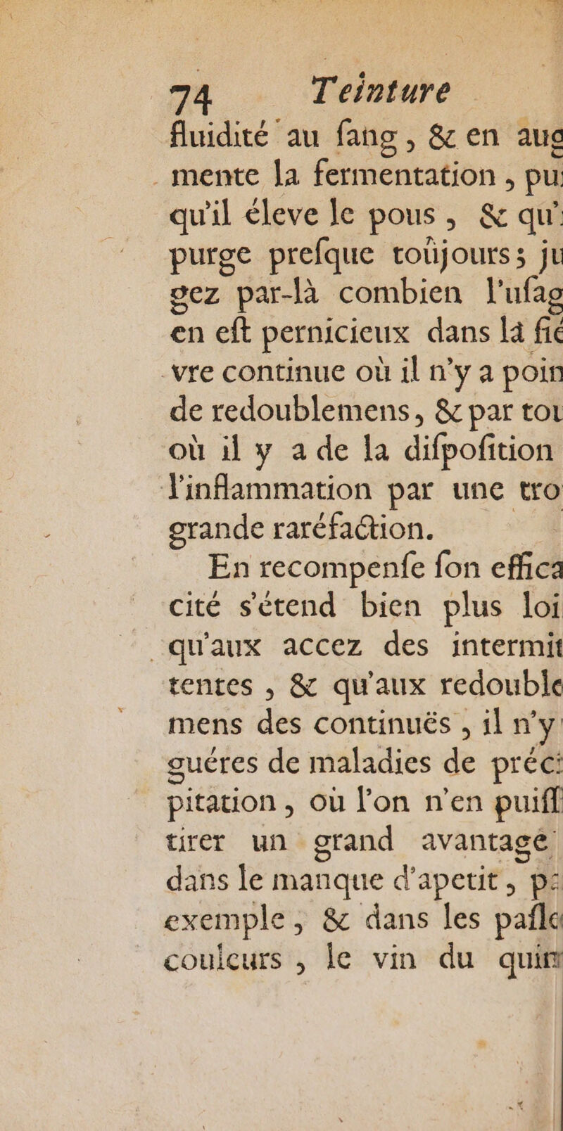 fluidité au fang, &amp;en aus ._mente [a fermentation , pu: qu'il leve le pous, &amp; qu’ purge prefque toüjourss ju oez par-là combien l'ufag en eft pernicicux dans là fic _vre continue où il n’y a poir de redoublemens, &amp; par toi où il y a de la difpofition inflammation par une tro grande raréfaétion. En recompenfe fon effca cité s'étend bien plus loi “qu'aux accez des intermit tentes , &amp; qu'aux redouble mens des continuës , il ny guéres de maladies de préc: pitation , où l’on n’en puiff tirer un grand avantagé dans le manque d’apetit, ps exemple, &amp; dans les pañle coulcurs , le vin du quin