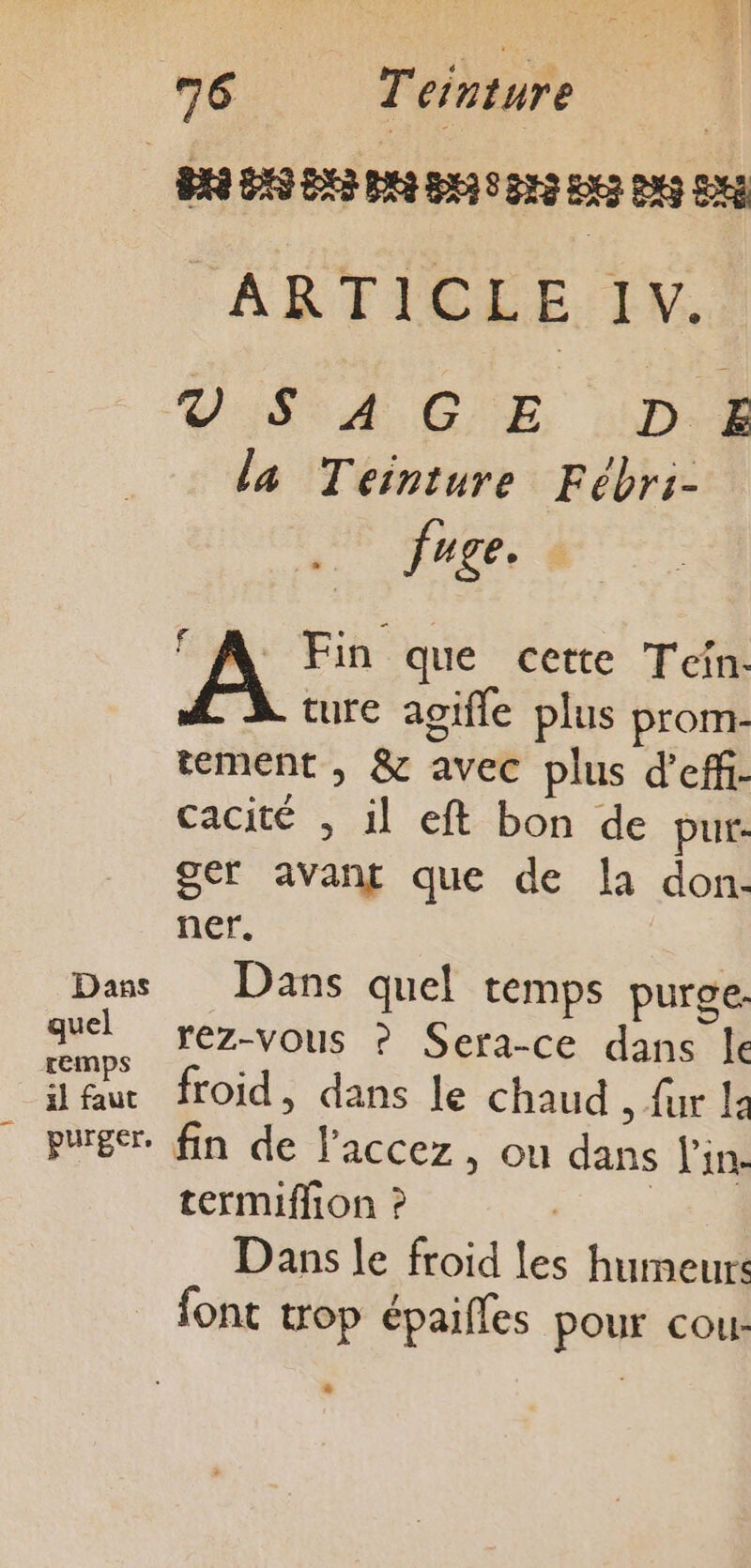 pra 823828 pr pui 3 03853 ARTICLE I V. GC ESAE CE D E la Teiniture Fébri- fuge. see que cette Tein- ture agifle plus prom- tement, &amp; avec plus d’eff- cacité , il eft bon de pur: ger avant que de la don: ner. Dans Dans quel temps purge. ee rez-vous ? Sera-ce dans le eur froid, dans le Chaud , fur |: _ purger. fin he laccez, ou dans Vin. termiffion ? Dans le froid les humeurs font trop épailles pour cour *