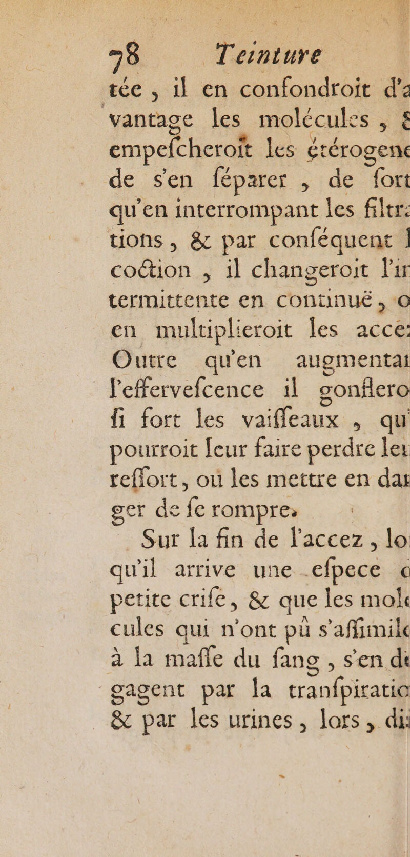 tée , il en confondroit S vantage les molécules empefcheroit les Éréroget de sen féparer , de oi qu'en interrompant les filtr: tions , &amp; par conféquent | coétion , il changeroit lir termittente en COntnuÉ, © en multiplieroit les acce: Outre qu'en augmentat Jeffervefcence il gonflero fi fort les vaifleaux , qu pourroit [eur faire perdre ler reflort, où les mettre en dat ger de fe rompre; Sur la fin de l'accez, lo qu'il arrive une £ipece c petite crife, &amp; que les mok cules qui n’ont pu s'affinile ; la male du fans , s'en di gagent par la cranfpiratil &amp; par les urines, lors, di: