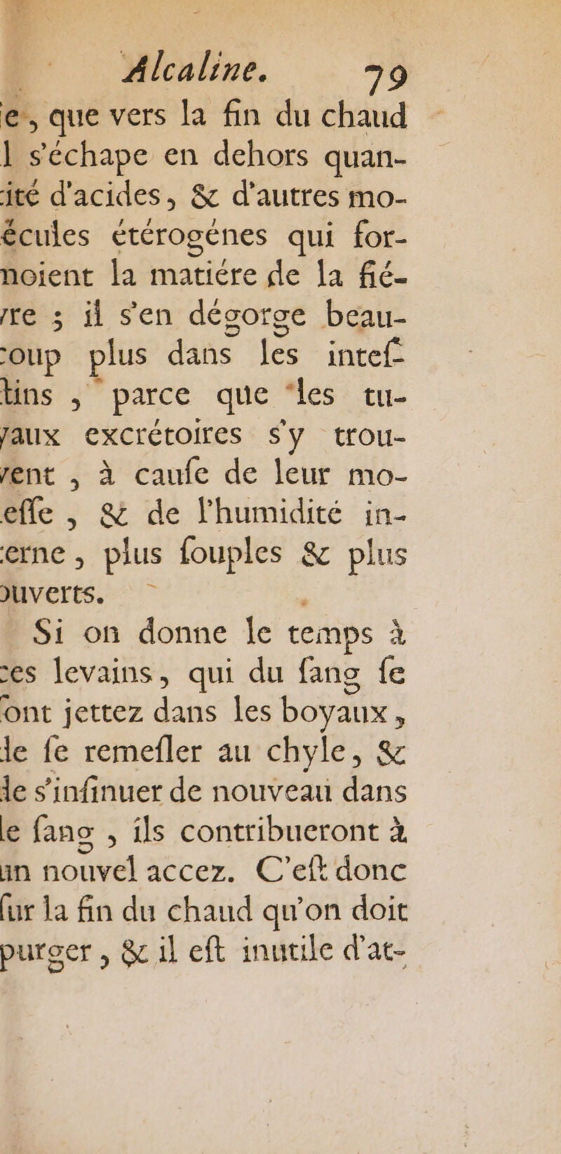 w F 1e | Alcaline. 79 e, que vers la fin du chaud 1 s'échape en dehors quan- jité d'acides, &amp; d’autres mo- écules étérogénes qui for- noient la matiére de la fié- re 3 il s'en désorge beau- OUp plus dans fé intef lins , parce que ‘les tu- faux excrétoires Sy trou- rent , à caufe de leur mo- efle , &amp; de l'humidité in- erne , plus fouples &amp; plus JUVETTS. Si on donne le temps à es Jevains, qui du fang fe ont jettez dans les boyaux &lt; le fe remefler au chyle, &amp; le s’infinuer de nouveau dans e fano , ils contribueront à in nouvel accez. C’eft donc fur la fin du chaud qu'on doit purger , &amp; il eft inutile d'at-