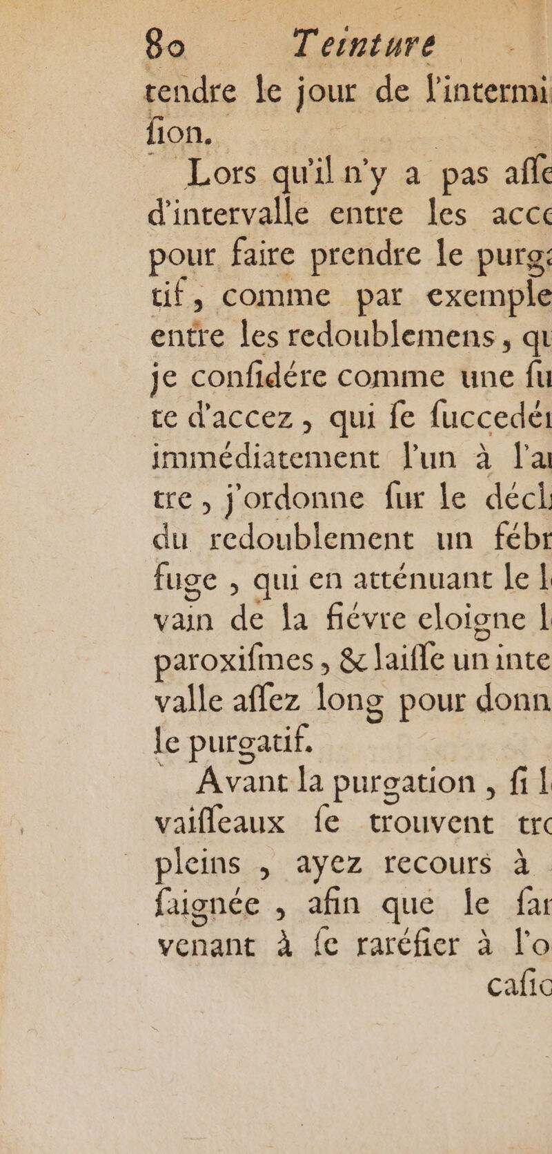 - 80 : Teinture tendre le jour de l'intermi fion. Lors qu'il n'y a pas affc d'intervalle entre les accc pour faire prendre le purg: tif, comme par exemple entre les redoublemens, qu je confidére comme une fu te d’accez , qui fe fuccedét immédiatement l'un à l'a tre , j'ordonne fur le déci. du Ab bat) Pr un fébr fuge , qui en atténuant le | vain de la fiévre eloione | paroxifmes , &amp; laïfle un inte valle affez long pour donn le puroatif. Avantla puroation , fi! vaifleaux fe trouvent tr pleins , ayez recours à faignée , afin que {fe fa venant à fe raréfier à lo cafic