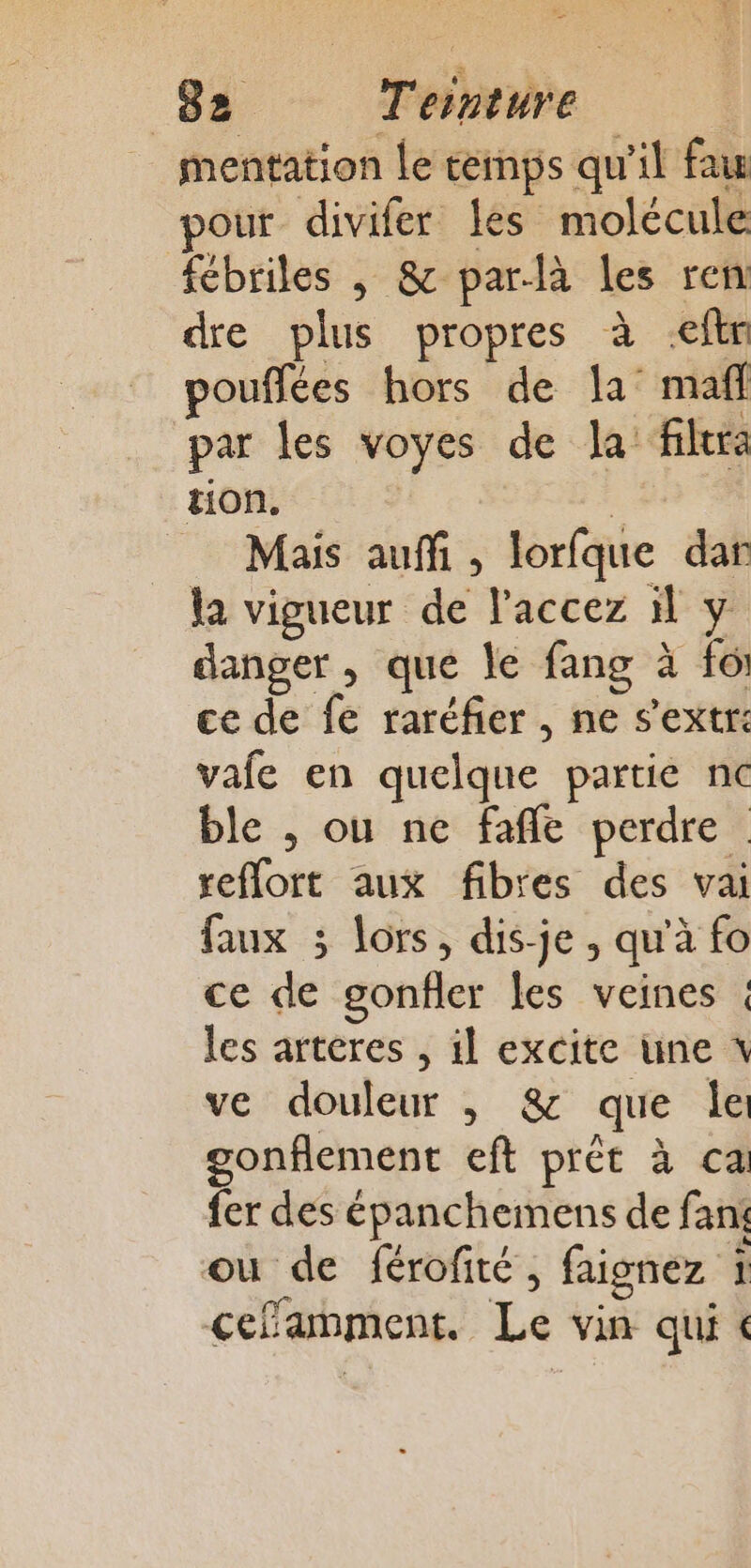 mentation le cemps qu'il fau pour divifer les molécule fébriles | &amp; par-là les ren dre plus propres à -eftn pouflées hors de la maff par les voyes de la: fera tion. | Mais auf, lorfque dar la vigueur de l'accez il y danger , que le fang à foi ce de fe raréfer , ne s'extr: vale en quelque partie nc ble , ou ne fafle perdre reflort aux fibres des vai faux 3 lors, dis-je, qu'à fo ce de gonfler les veines ; les arteres , il excite une x ve douleur , &amp; que le gonflement eft prêt à ca fer des épanchemens de fan ou de férofité, faignez t ceflamment. Le vin qui &amp;