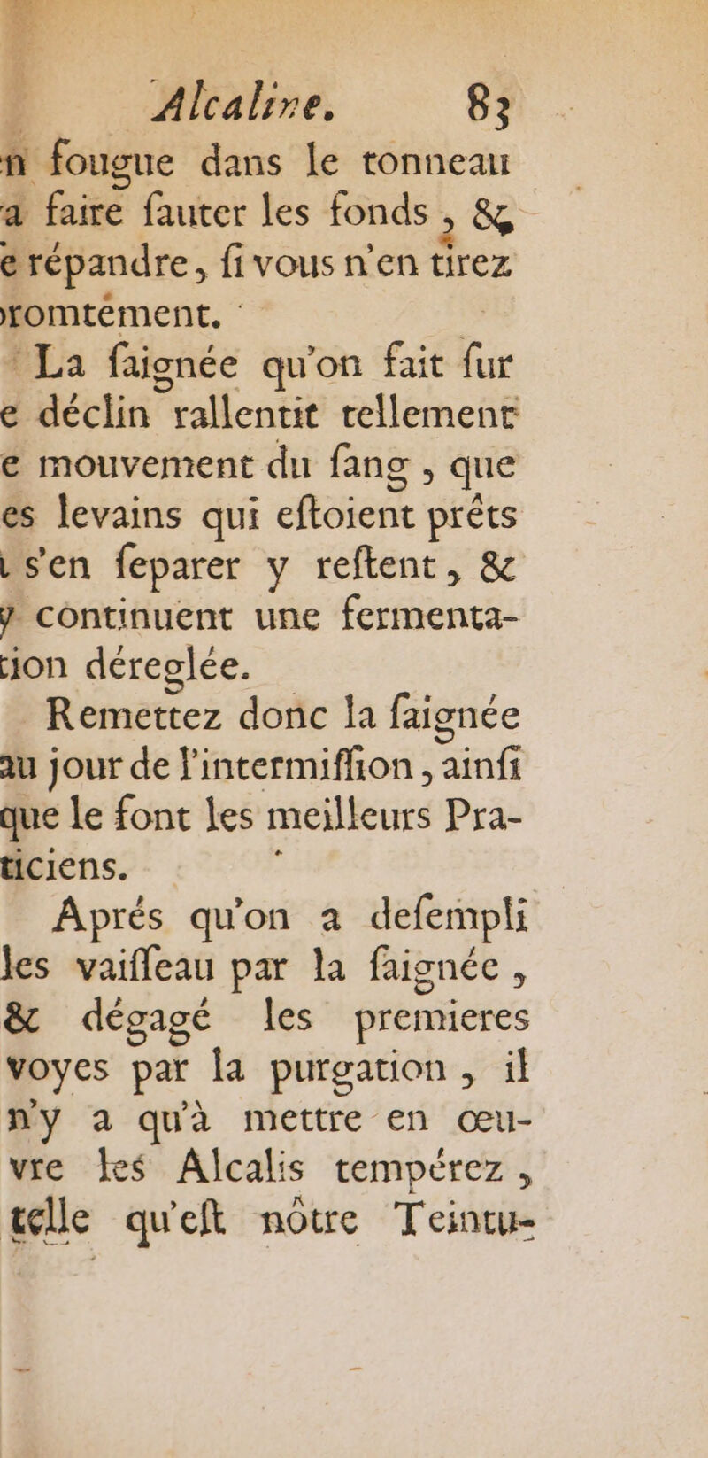 Alcalire. 82 n fougue dans Le tonneau à faire fauter les fonds &amp; e répandre, fivous n'en tirez romtément. PLa faignée qu'on fait Re e déclin rallentit tellement € mouvement du fang , que es levains qui cftaién préts s'en feparer y reftent, &amp; } continuent une fermenta- on déreglée. Remettez donc la faignée au jour de l'intermiffion , ainfi que Le font Les meilleurs Pra- ticiens. Aprés qu'on à defempli les vaifleau par la faignée, &amp; dégagé les premieres voyes par la purgation, il ny a quà mettre en œu- vre Îes Alcalis tempérez, telle qu'eft notre Teintu-