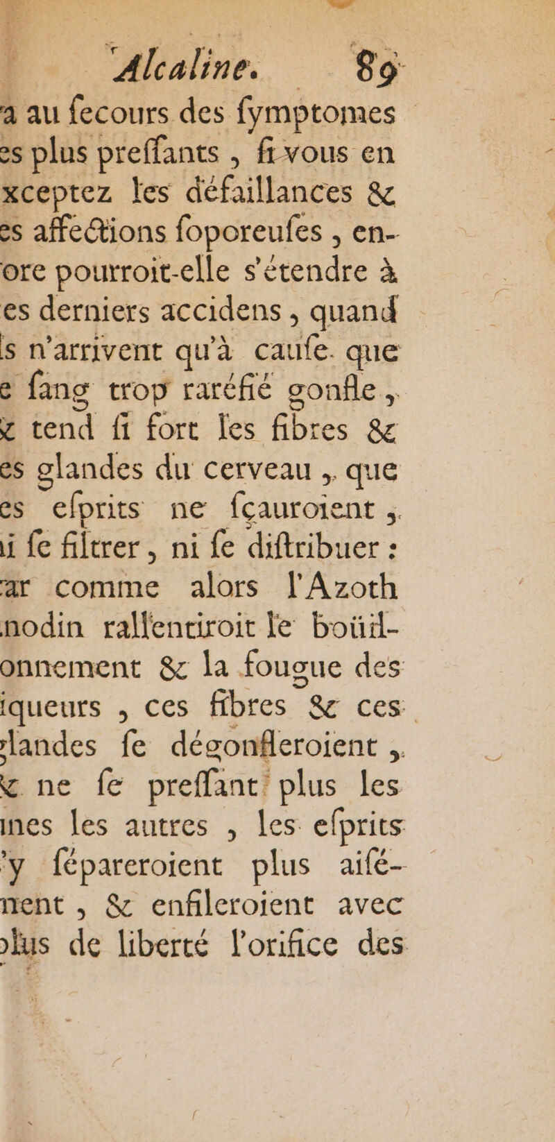 - VAT Alcaline. 89 a au fecours des fymptomes es plus preffants , fi vous en xceptez les défaillances &amp; es affections foporeufes ; en- ore pourroit-elle s'étendre à es derniers accidens , quand s n'arrivent qu'à caufe. que e e fang trop raréfié gonfle , ÿ tend fi fort les fibres &amp; es glandes du cerveau , que es efprits ne fcauroient F: i fe filtrer, ni £ diftribuer : ar comme alors l'Azoth nodin rallentiroit le boüil- onnement &amp; la fougue des Iqueurs , ces fibres ” &amp; ces landes f dégonfleroient . ÿ ne fe preffant: plus les nes les autres , Les efprits y fépareroient plus aifé- nent , &amp; enfileroient avec fus de liberté l’onifice des