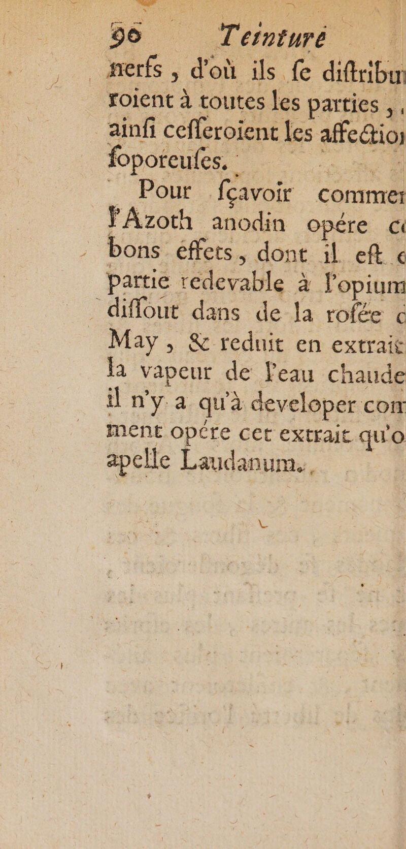 _ nerfs , d'où ils fe diftribun roient à toutes les parties, , _ainfi cefferoient les afe@ios foporeules. et. _ Pour fcavoir comme: FAzoth anodin opére bons éffets, dont il eft € partie redevable à l'opium diffout dans de Ja rofée € May , &amp; reduit en extrait la vapeur de Peau chaude il n'y a qu'à developer com menE opére cet extrait qu'o apclle Laudanum..