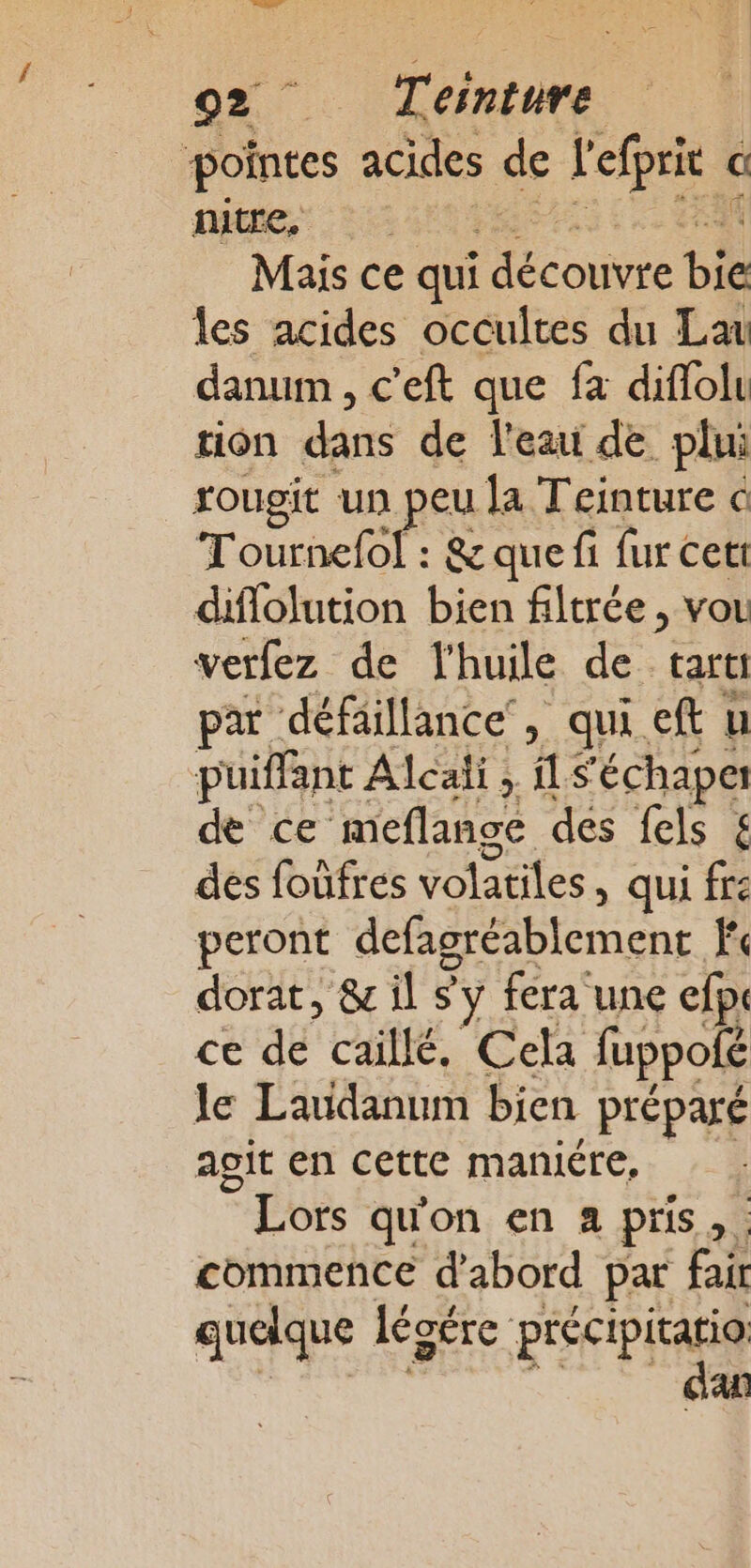 LE Se T'élnture pointes acides de l'efprie a In te Mais ce qui coins bie les acides occultes du Lau danum , c'eft que fa diflolu tion dans de l'eau de plui rougit un peu la Teinture @ Tournefol : &amp; que fi fur cet: diflolution bien filtrée , vou verfez de l'huile de. tartt par défaillance, qui eft u puiffant Alcali ; LS ‘échaper de ce meflange des fels £ des foufres volatiles, qui fre peront defagréablement Fc dorat, &amp; il sy fera une efp. ce de caillé, Cela fuppofé le Laudanum bien préparé agit en cette maniére, © Lors qu'on en a pris , commence d'abord par FN quelque légére précipitatio dan