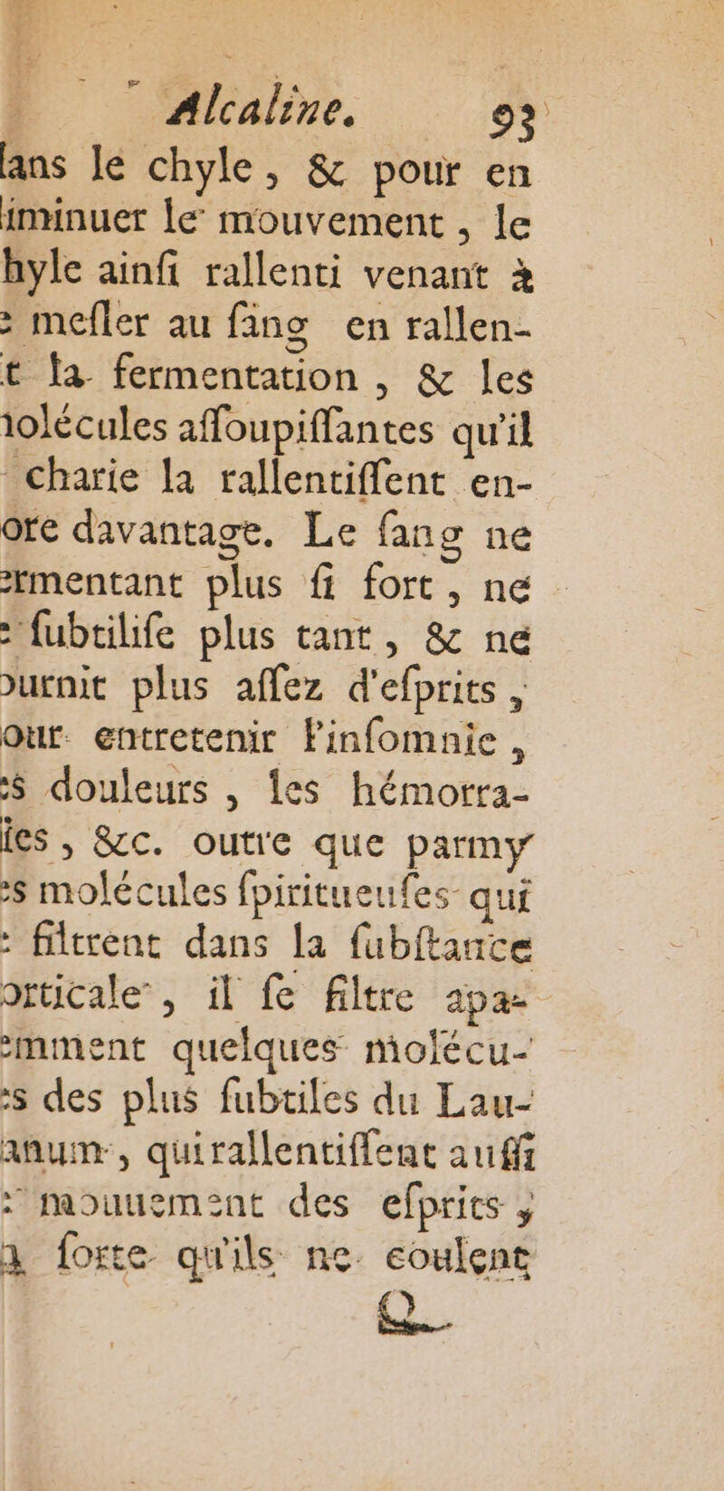 - Alcaline, 92 ans lé chyle, &amp; pour en iminuer le mouvement , le hyle ainfi rallenti venant à &gt; mefler au fins en rallen- t fa fermentation , &amp; les iolécules affoupiffantes qu'il Charie [a rallentifflent en- ore davantage. Le fang ne mentant plus fi fort, ne : fubtilife plus tant, &amp; ne &gt;urnit plus affez d'efprits , Our. entretenir Finfomnie, S douleurs , Îles hémorra- les , &amp;c. outre que parmy s molécules fpiritueufes- qui : filtrent dans la fubftance orticale, il fe filtre apa- 2mment quelques molécu- :s des plus fubtiles du Lau- aum, quirallentiffent auf : mouuement des efprits , 1 forte qu'ils ne eoulent ÊL.