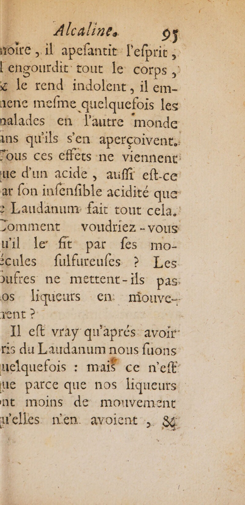 D Om à noire , il apefantit l'efprit Lengourdit: tout le corps x le rend indolent, il em- senc mefme quelquefois Les malades en autre monde ins qu'ils s'en aperçoivent. fous ces effets ne viennent: ue d'un acide , auf eftce ar {on infenfible acidité que: &gt; Laudanum: fait tout cela.’ &gt;omment voudriez - vous uil le fit par fes mo- cules fulfureufes &gt; Les jufres ne mettent- ils pas: os liqueurs en miouve- nt 2: : Il eft vray qu'aprés. avoir 5 du Laudanum nous fuons uclquefois : mais ce n'eff’ ue parce que nos liqueurs nt moins de mouvement relles nen avoient , &amp;