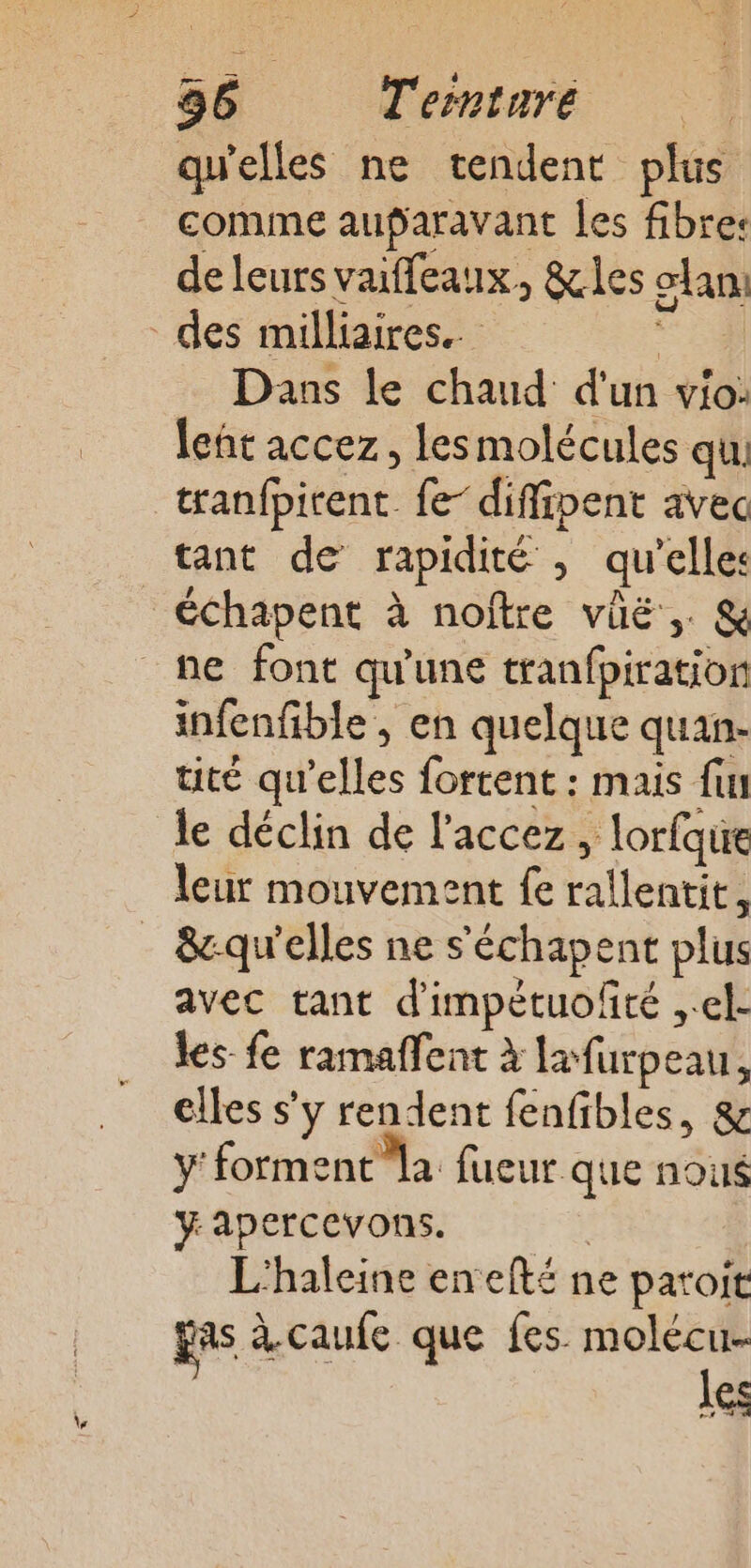 qu'elles ne tendent plus comme auparavant les fibres de leurs vaiffeaux, &amp;les clan Dans le chaud d'un vio: leñt accez, lesmolécules qu tranfpirent fe- diffipent avec tant de rapidité , qu’elles échapent à noftre vüë,. &amp; infenfible , en quelque quan- tité qu’elles fortent : mais fun le déclin de l'accez, lorfque leur mouvement fe rallentit, avec tant d'impétuolté ,.el- les- fe ramaffent à lafurpeau, elles s’y rendent fenfibles, &amp; ÿ' forment la fueur Que nous yapercevons. L'haleine enefté ne paroit gas à.caufe que fes molécu- les