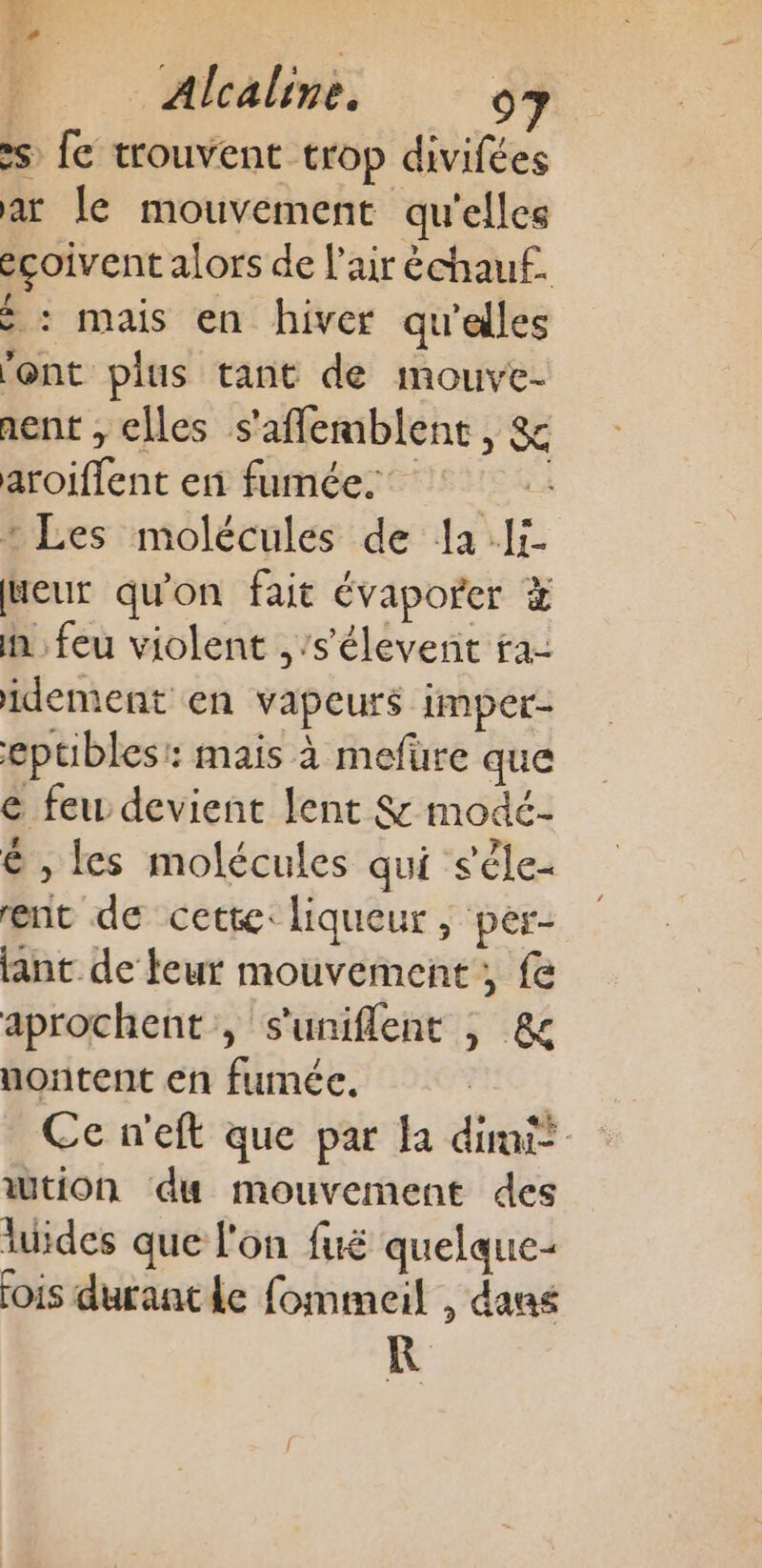 fu 7 3 x Alealine. 97 »s fe trouvent trop divifées ar le mouvement qu'elles eçoivent alors de l'air échauf. : mais en hiver qu'elles ‘ont plus tant de mouve- nent , elles s'aflemblent, &amp; aroiflent en fumée. | : Les molécules de la Ii Weur qu'on fait évaporer In feu violent ,’s'élevent ra- idement en vapeurs imper- eptibles: mais à mefüre que € feu devient lent &amp; modé- ë , les molécules qui s'êle- ent de cette: liqueur, per- lant de leur mouvement, fe aprochent , s'uniflent ; &amp; nontent en fumée. | Ce n'eft que par la dimit wtion du mouvement des luides que l'on fuë quelque: [ois durantle fommeil , dans KR