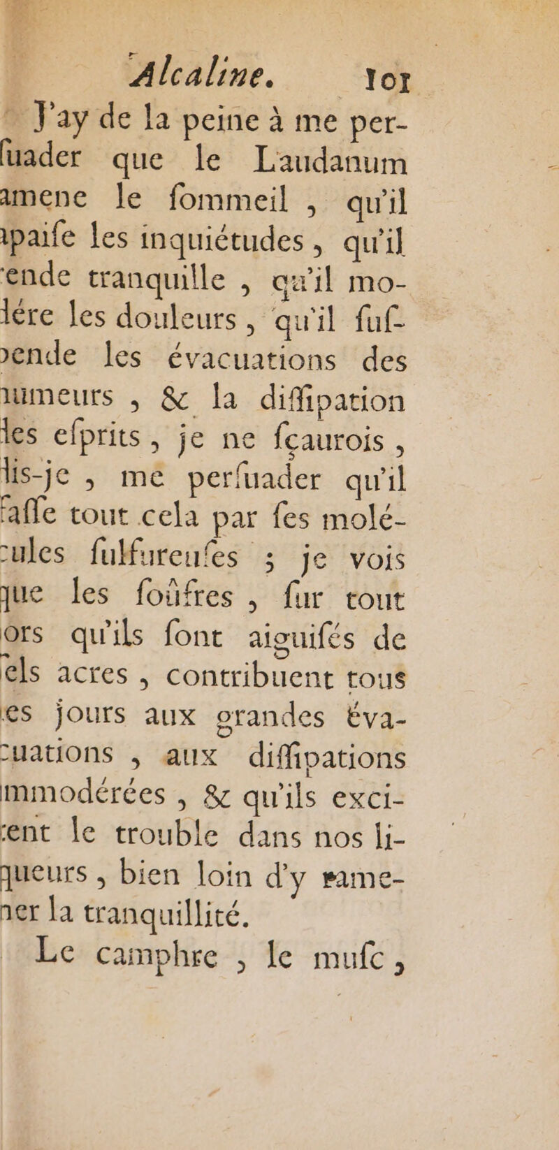 LÉ Ce: ‘EI x LLC Alcaline. Tor * Jay de la peine à me per- uader que le Laudanum amene le fommeil , qu'il pale les inquiétudes, qu'il ende tranquille , qu'il mo- ire Îles douleurs, qu'il fuf Jende Les évacuations des meurs , &amp; la difipation les efprits, je ne fcaurois , ls-je ; me perfuader qu'il afle tout cela par fes molé- ules fulfureufes ; je vois que les foûfres , fur tout ors qu'ils font aiguifés de els acres , contribuent tous es jours aux orandes Éva- yations ; aux diffipations mmodérées , &amp; qu'ils exci- ent le trouble dans nos li- queurs , bien loin d'y same- 1er la tranquillité, Le camphre , le mufc,