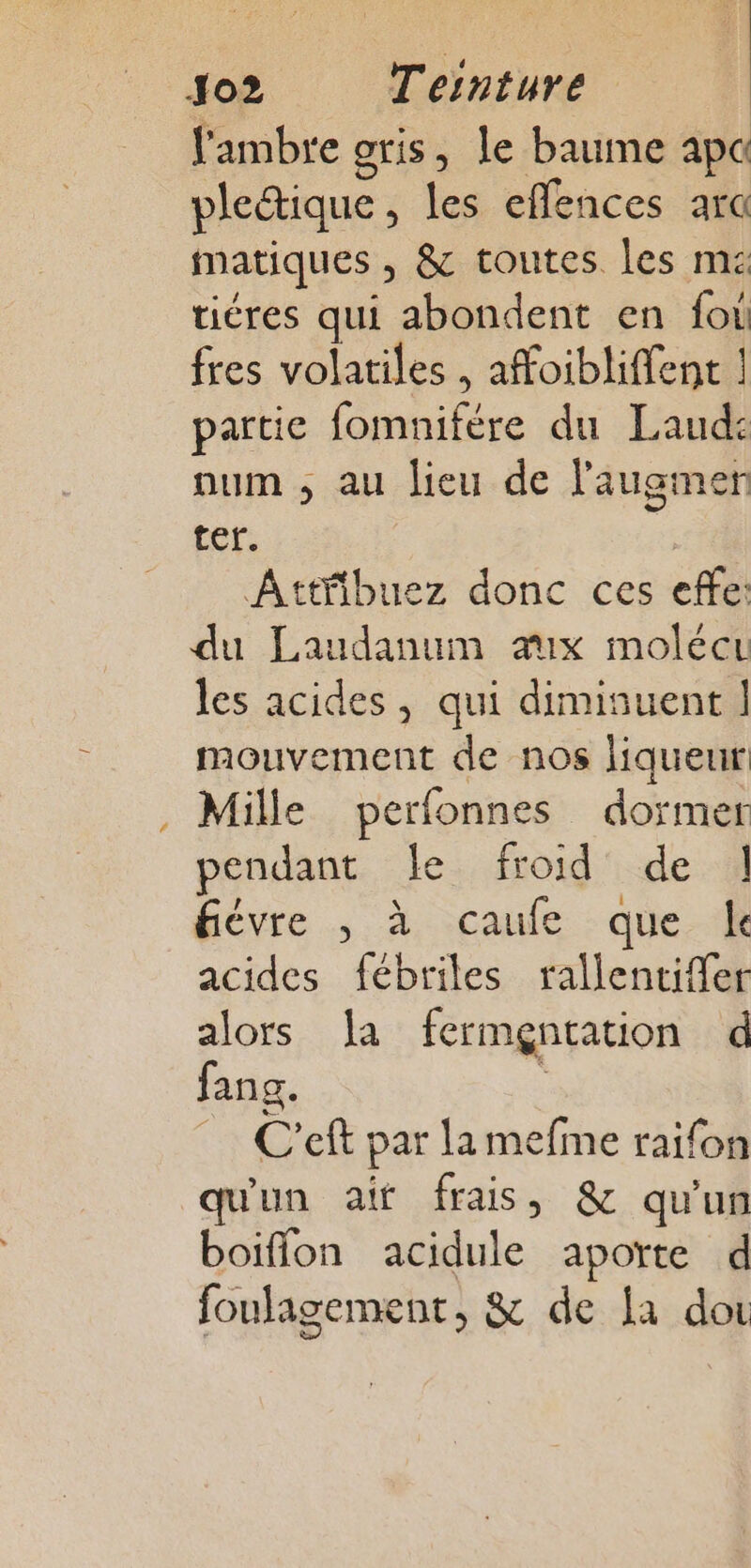 » J02 Ternture l'ambre gris, le baume ap plectique , les effences arc matiques , &amp; toutes les ms tiéres qui abondent en fo fres volatiles , affoibliffent | partie fomnifére du Laud: num , au lieu de l'augmen ter. Attfibuez donc ces effe: du Laudanum aux molécu les acides, qui diminuent | mouvement de nos liqueur! Mille perfonnes dormer pendant le froid de | fièvre ; à caufe que. k acides fébriles rallentiffer alors a fermgntation d fang. , _ C’eft par lamefme raifon qu'un ait frais , &amp; qu'un boiffon acidule aporte d foulagement, &amp; de fa doi