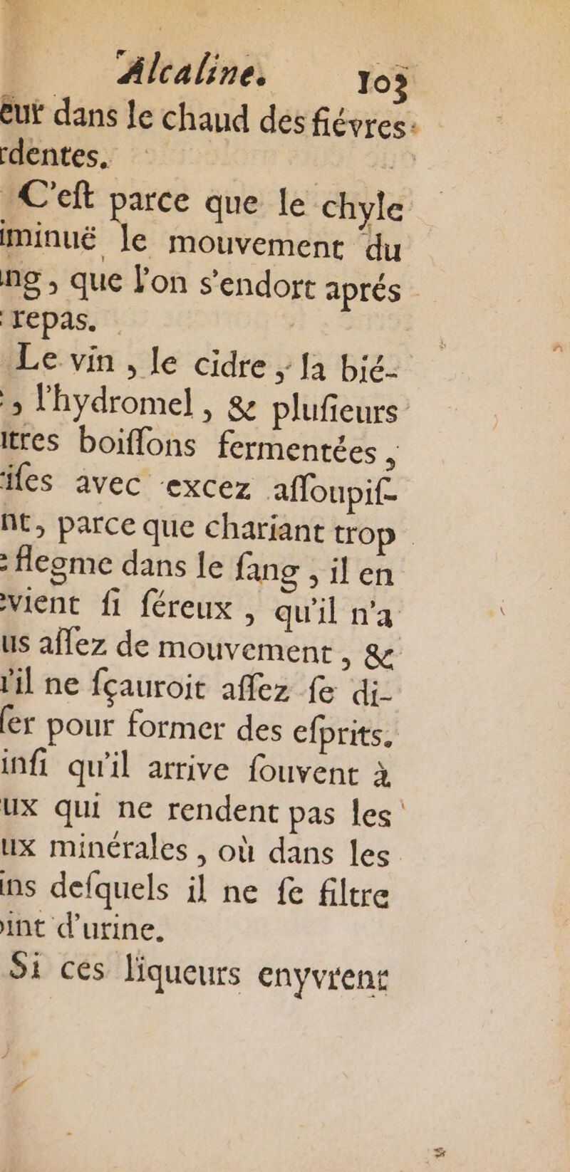 eut dans le chaud des fiévres: rdentes. 5 C'eft parce que le chyle minuë le mouvement ‘du ng , que l'on s'endort aprés repas. He Le vin , le cidre ; Ja bic- &gt; lhydromel , &amp; plufieurs tres boiffons fermentées , fes avec ‘excez affoupif- nt, parce que charjant trop : flegme dans le fang sien vient fi féreux , qu'il n'a us affez de mouvement , &amp; il ne fçauroit affez fe di (er pour former des efprits, infi qu'il arrive fouvent à ux qui ne rendent pas les ux minérales , où dans les ns defquels il ne fe filtre int d'urine. Si ces liqueurs enyvrens