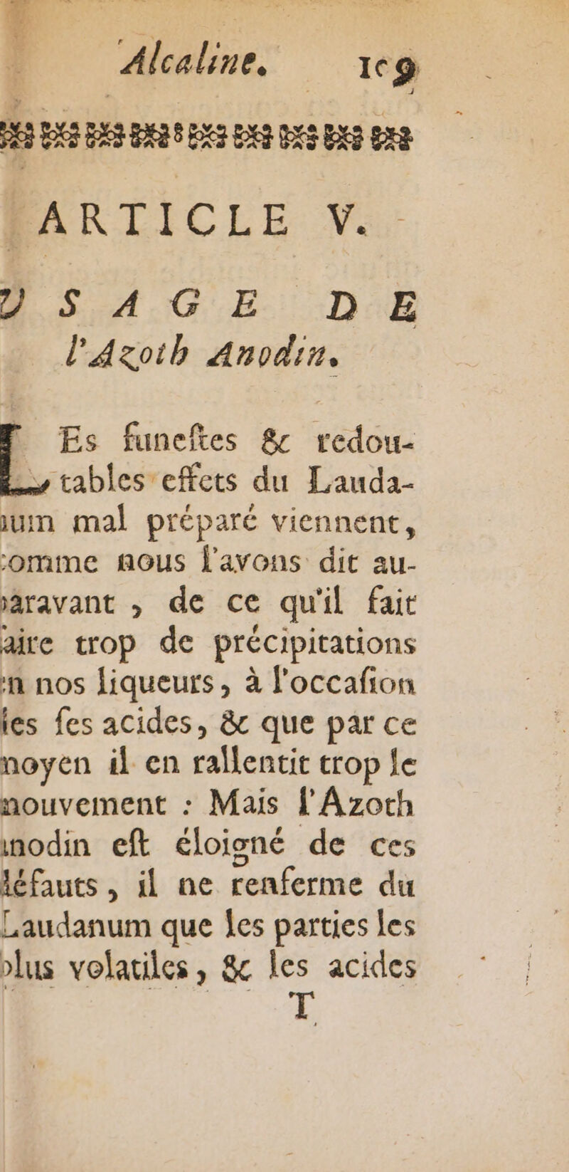 MS BASES DRE DA DS DES 2 SA.G E. D:E l'Aaxoib Anodin. L Es funeftes &amp; redou- tables effets du Lauda- um mal préparé viennent, omme nous l'avons dit au- aravant , de ce qu'il fait are trop de précipitations n nos liqueurs, à l'occafion les fes acides, &amp;c que par ce noyen il en ralentit trop le nouvement : Mais l'Azoth nodin eft éloigné de ces léfauts , il ne renferme du Laudanum que Îes parties Les plus volatiles, &amp;c les acides