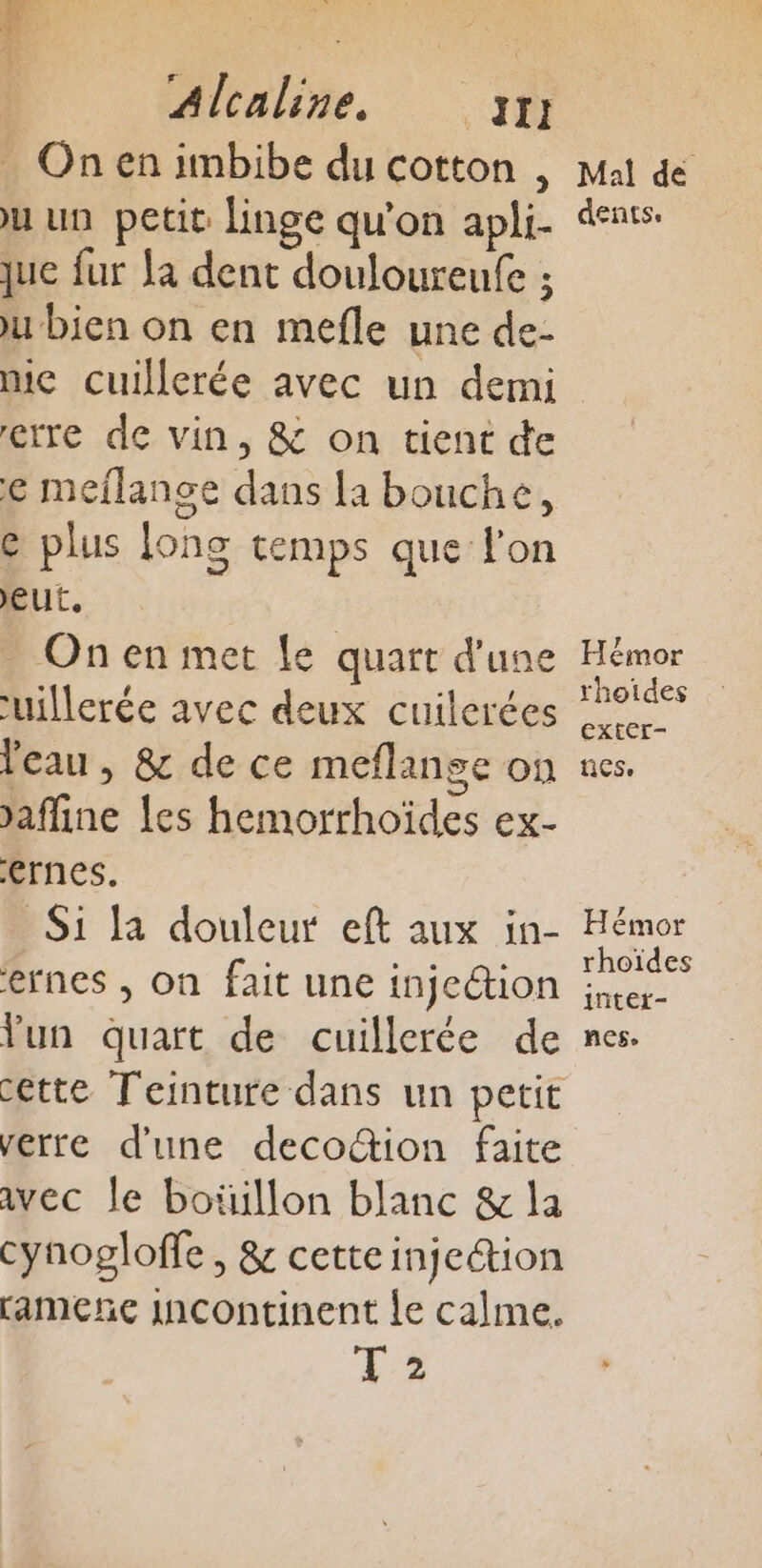 On en imbibe du cotton , Du un petit linge qu'on apli- que fur Ja dent douloureufe ; ju bien on en mefle une de- mic cuillerée avec un demi etre de vin, &amp; on tient de € meflange dans la bouche, @ plus ons temps que l'on eut, _ Onen met Le quart d'une uillerée avec deux cuilerées Veau, &amp; de ce meflange on affine {es hemorrhoïdes ex- ernes. Si la douleur eft aux in- ernes , on fait une injection Yun quart de cuillerée de verre d'une decotion faite avec le boüillon blanc &amp; la cynogloffe, &amp; cette injection ameñe InContinent le calme. T5 Mal de dents. Hémor rhoides exter- nes. Hémor rhoïdes intet- nes.