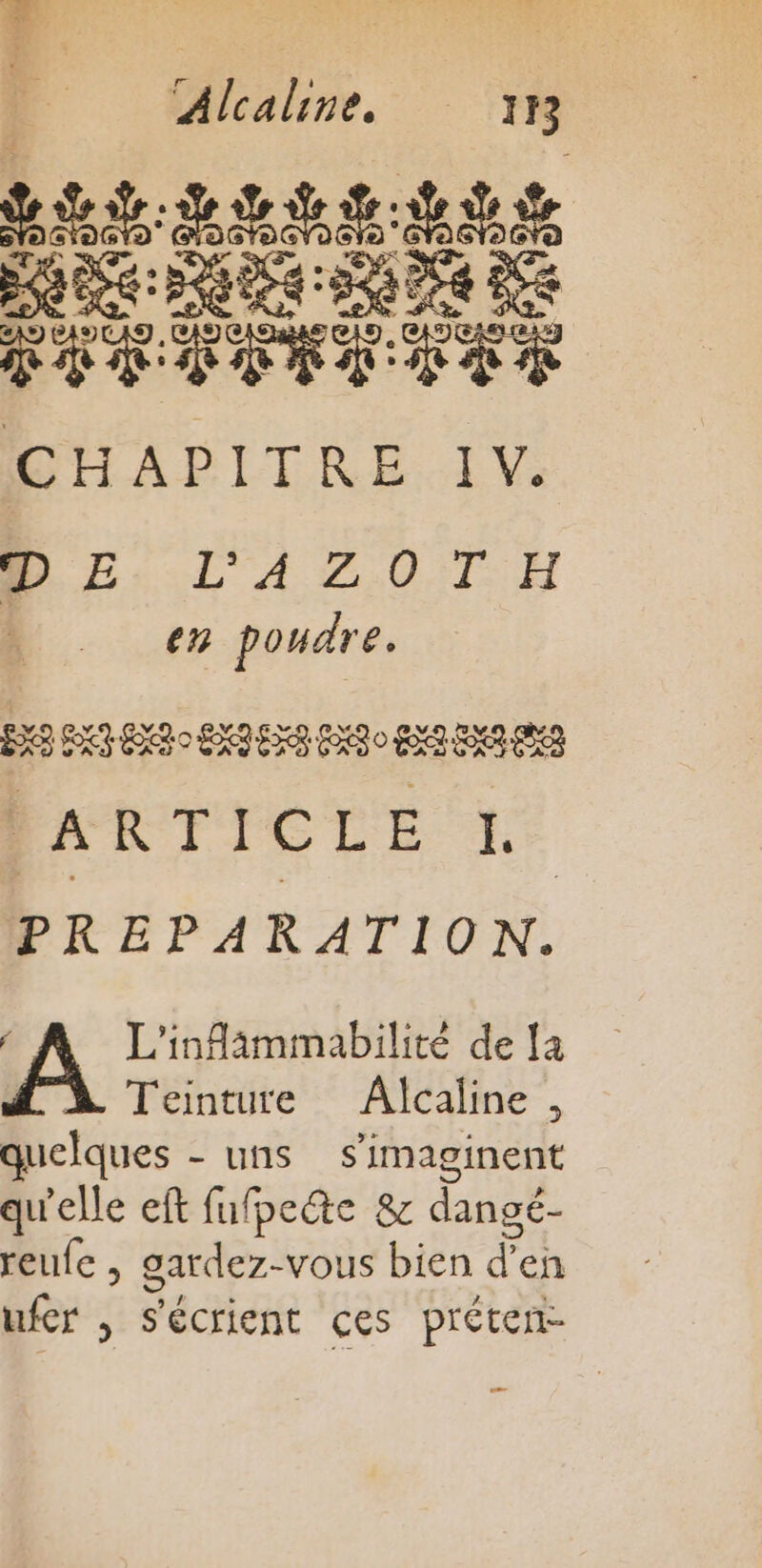 | Alcaline, 18 SRE ARR ES DRE RS 7 RS CHAPITRE IV. DE L'AZOTH en poudre. FX EXT ENT EXIES PET o EXA ENS PS ALI IG LE 4 PREPARATION. À Teinture Alcaline , quelques - uns s’imaginent qu'elle eft fufpeéte &amp; dangé- reufe , gardez-vous bien d'en ufer , Sécrient ces préten-