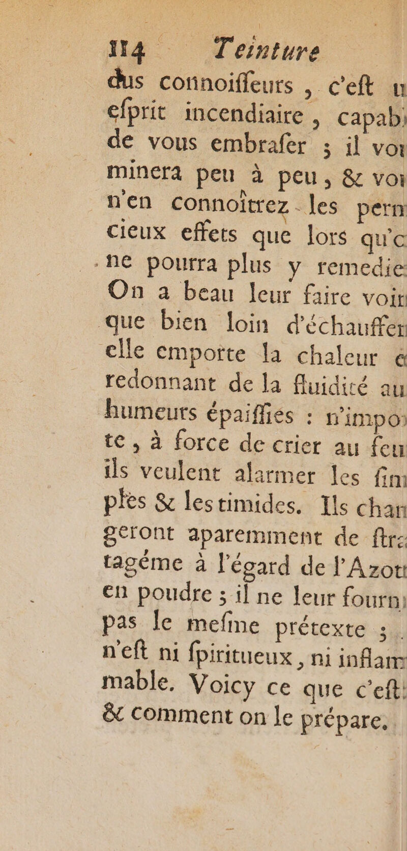 dus cofinoiffeurs , Ceft u élprit incendiaire | capab de vous embrafer ; il vor minera peu à peu, &amp; voi n'en connoitrez . les pern cieux effets que lors qu'e ne pourra plus y remedie On a beau leur faire voir que bien loin d'échauffer elle emporte la chaleur € redonnant de la fluidité au humeurs épaifliés : n'impo) te , à force de crier au feu ils veulent alarmer les fim ples &amp; lestimides. Ils chan geront aparemment de ftr- tagéme à l'égard de l'Azor: en poudre ; il ne leur fourni pas Île mefme prétexte 3. n'eft ni fpiritueux , ni infam mable, Voicy ce que c’eft: &amp; Comment on Le prépare,