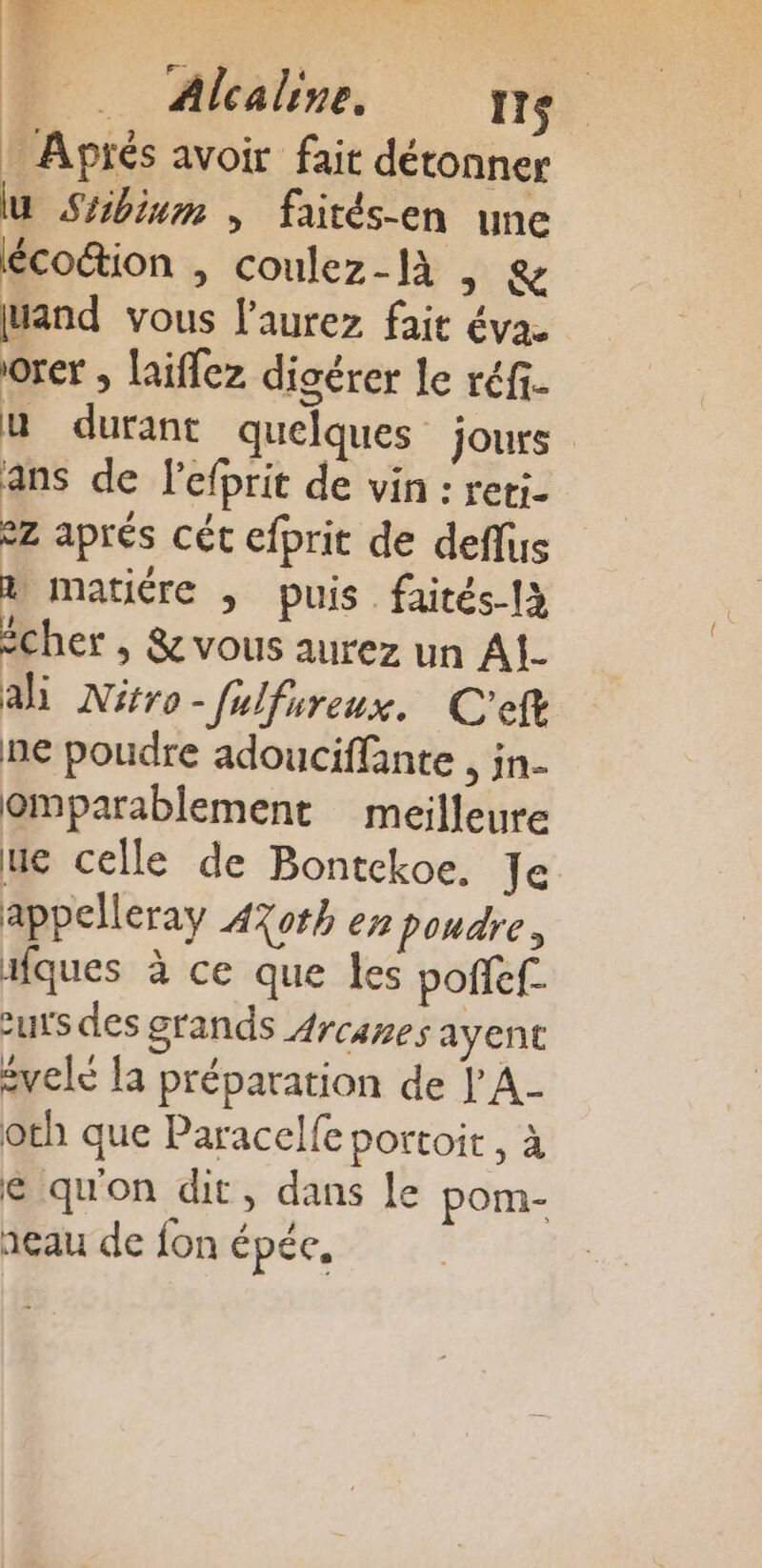 on PS Qi mi à af RON POP b 4 Alcaline. Ie : Aprés avoir fait détonner u Sébinm ; faités-en une écoétion , coulez-là | &amp; and vous l'aurez fait éva. orer ; laiflez digérer le réf. u durant quelques jours ans de Pefprit de vin : reti- eZ aprés cét efprit de deflus a matiére , puis faités-1à icher , &amp; vous aurez un A1 ai Nitro-fulfureux. C'eft ne poudre adouciffante , in- omparablement meilleure ue celle de Bontckoe, Je appelleray AXoth en poudre, ifques à ce que les poñef. zurs des grands Arcares ayent évelé la préparation de L A- oth que Paracelfe portoit , à e quon dit, dans le pom- neau de fon épée,