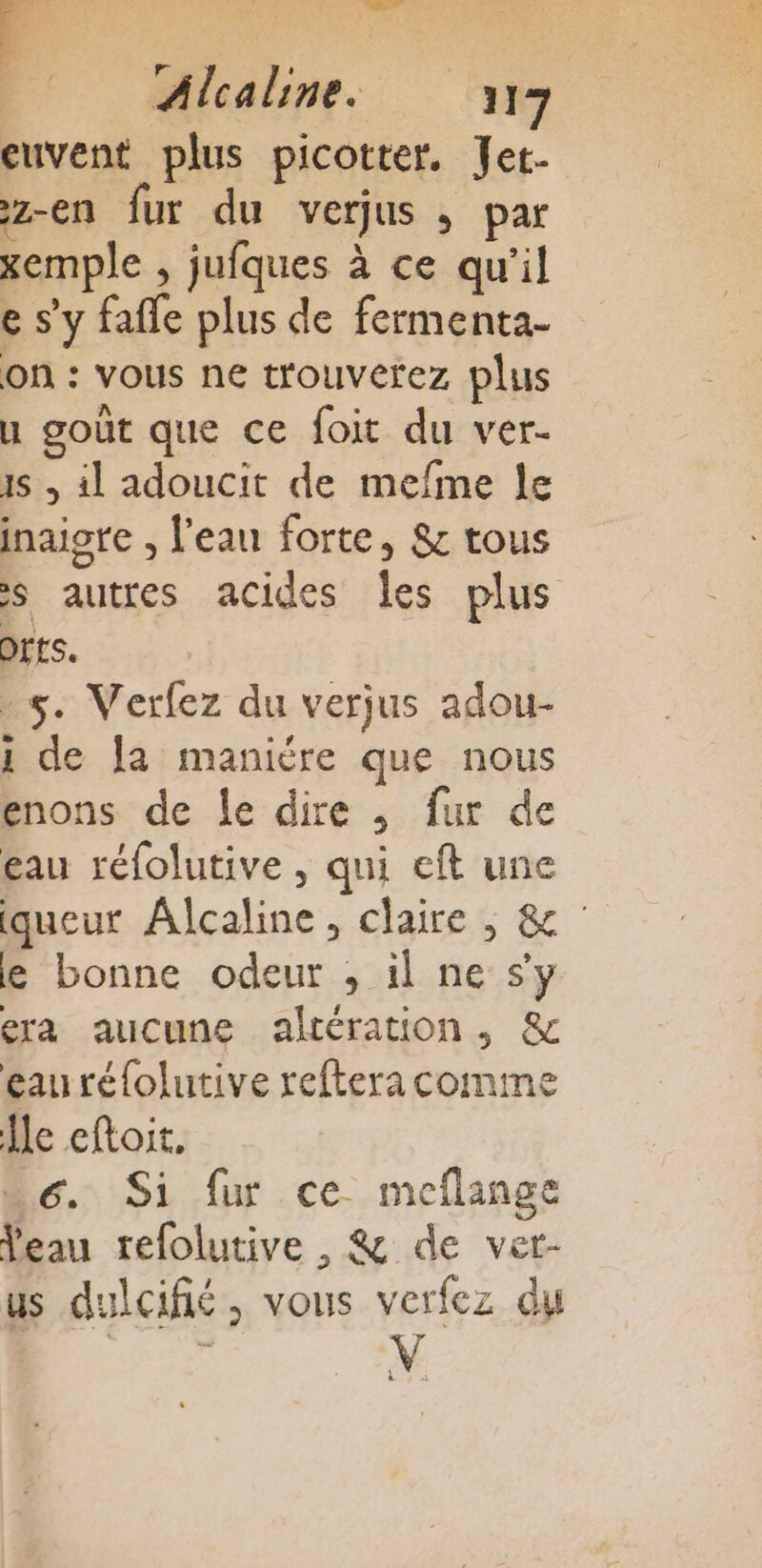 cuvent plus picotter, Jet- z-en fur du verjus ; par xemple , jufques à ce qu'il e s'y fafle plus de fermenta- on : vous ne trouverez plus u goût que ce foit du ver- 1 , il adoucit de mefme le inaiore , l'eau forte, &amp;: tous s autres acides les plus Orts. 5. Verfez du verjus adou- 1 de fa maniére que nous enons de le dire , fur de eau réfolutive , qui eft une queur Alcaline, claire ,; &amp; le bonne odeur , il ne s’y era aucune altération, &amp; geauréfolutive reftera comme le eftoit, 6. Si fur ce meflange Veau refolutive , &amp; de vet- us dulcifié, vous verfez du se ÿ