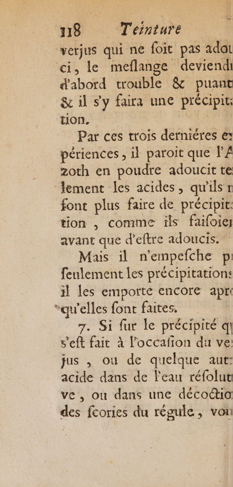 werjus qui ne foit pas adat ci, le meflange deviendi d'abord trouble &amp; puant &amp; il s'y faira une précipit: tion. Par ces trois derniéres e: périences , il paroit que l’Â zoth en poudre adoucit te lement les acides, qu'ils r font plus faire de précipit: tion , comme ïls faifoie avant que d’eftre adoucis. Mais il n'empefche pi feulement Les précipitation: il les emporte encore apri qu'elles font faites, 7. Si fur le précipité qi v'eft fait à l’occafion du ve: jus , ou de quelque aut: acide dans de l'eau réfolut ve, ou dans une déco“ia des fcories du régule, von