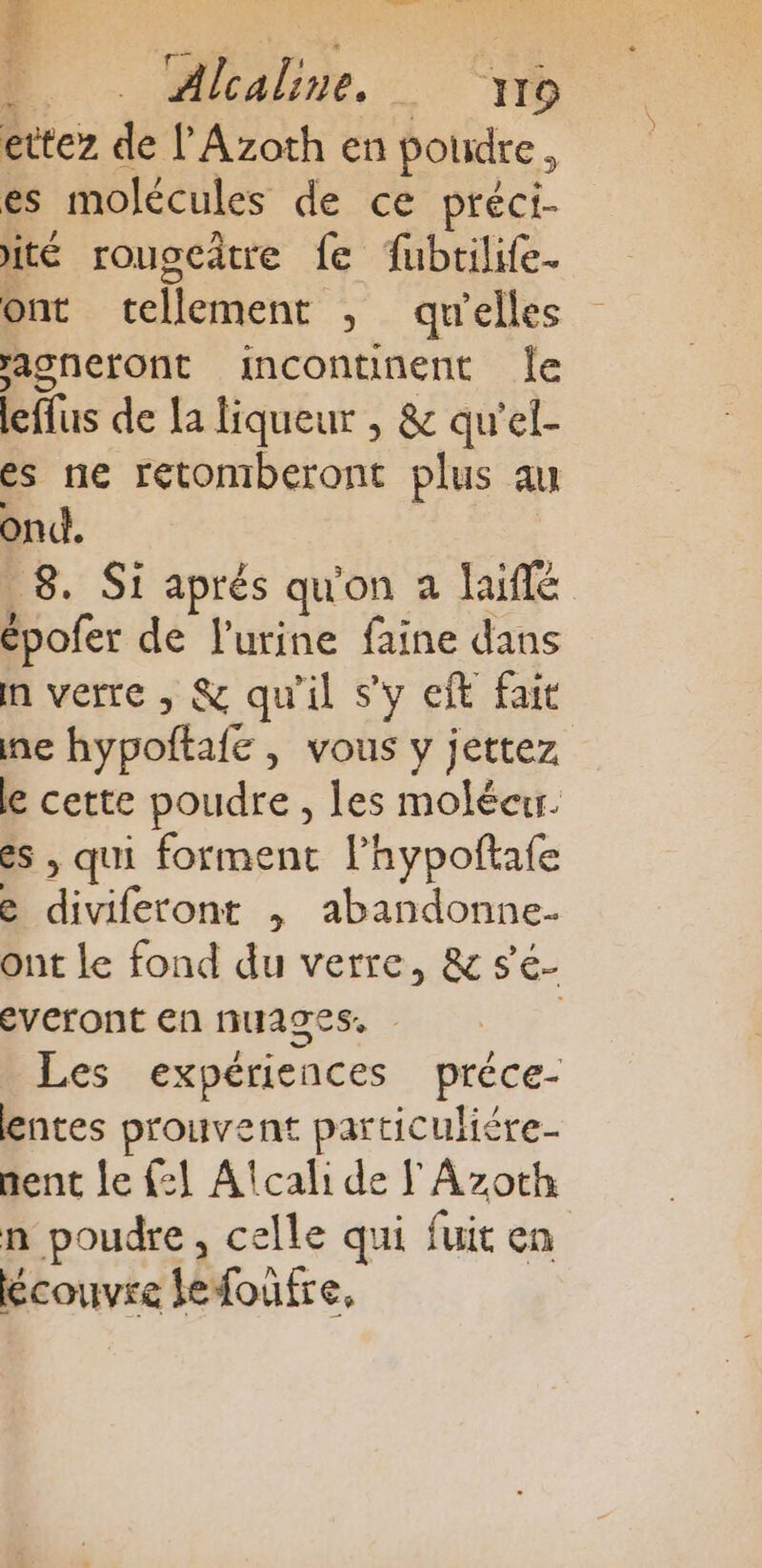 DO . Alalbne “ri ettez de l'Azoth en poudre, es molécules de ce préci- ité rouscâtre {e fubtilife. ont tellement ; qu'elles acneront incontinent Île leffus de la liqueur , &amp; qu'el- es ne retomberont plus au ont. _8. Si aprés qu'on a laifé épofer de l'urine faine dans n verre , &amp; qu'il s'y eft fait ne hypoftafe , vous y jettez le cette poudre , les molécur. es , qui forment l’hypoftafe e diviferont , abandonne- ont le fond du verre, &amp; se- everont en nuages. | Les expériences préce- lentes prouvent particuliére- nent le {:1 Alcali de FAzoth n poudre, celle qui fuit en écouvre lefoufre,