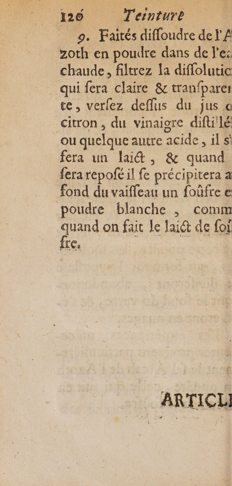 9. Faités difloudre de Y'A zoth en poudre dans de l'es chaude, filtrez la diffolutic qui fera claire &amp; tranfparer ce, verfez deflus du jus @ citron , du vinaigre difuilé ou quelque autre acide, il si fera un lai&amp;, &amp; quand fera repofé il fe précipitera a fond du vaiffeau un foûfre e poudre blanche ; comm | jan on fait le Jaiét de for IL Ce _ ARTICL