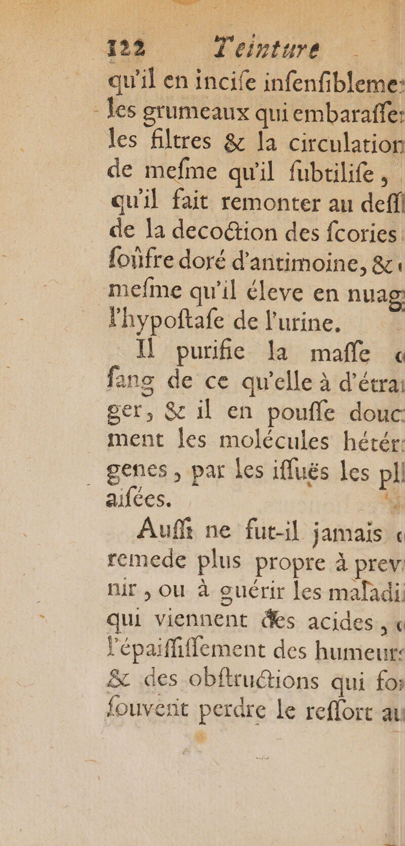 NET HE, MO UE pes LAN CRE 128. Fame | qu'il en incife infenfibleme: - es grumeaux qui embarafle: les filtres &amp; la circulation de mefme qu'il fubtilife, qu'il fait remonter au deffi de la deco“tion des fcories {onfre doré d’antimoine, &amp;. mefme qu'il éleve en nuag lhypoftafe de l'urine. Ï purife là maffe « fang de ce qu’elle à d’étrai ger, &amp; il en poufle douc ment les molécules hétér: genes, par Les ifluës Les pll aifées. 4 Auf ne fut-il jamais « remede plus propre à prev. nir , ou à ouérir les mafadi qui viennent des acides, « l'épaiffiffement des humeur: &amp; des obftrucions qui fo: fouvent perdre Le reflort au