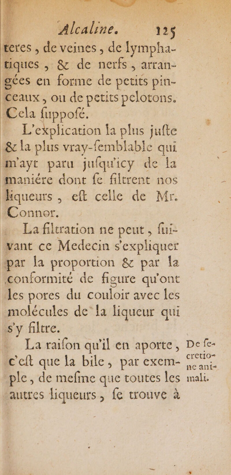 PARIS La teres , de veines , de fympha- tiques &amp;'de ue satin: gées en forme de petits pin- Ceaux, ou de petits pelotons. Ccla fois BE explication ja plus jufte tx la plus vray-femblable qui | 4 paru jufqu'i icy de la maniére dont fe filtrent nos Hiqueurs , eft celle de Mr. Connor. La filtration ne peut, fui- want ce Medecin s'expliquer #æar la proportion &amp; par la orne de figure qu'ont les pores du RS EEE molécules de’ fa liqueur qui s'y filtre. La raifon qu'il en aporte, c'eft que la bile, par exem- ple , de mefme que toutes les autres liqueurs , fe trouve à De [es cretio= ne ant mal.