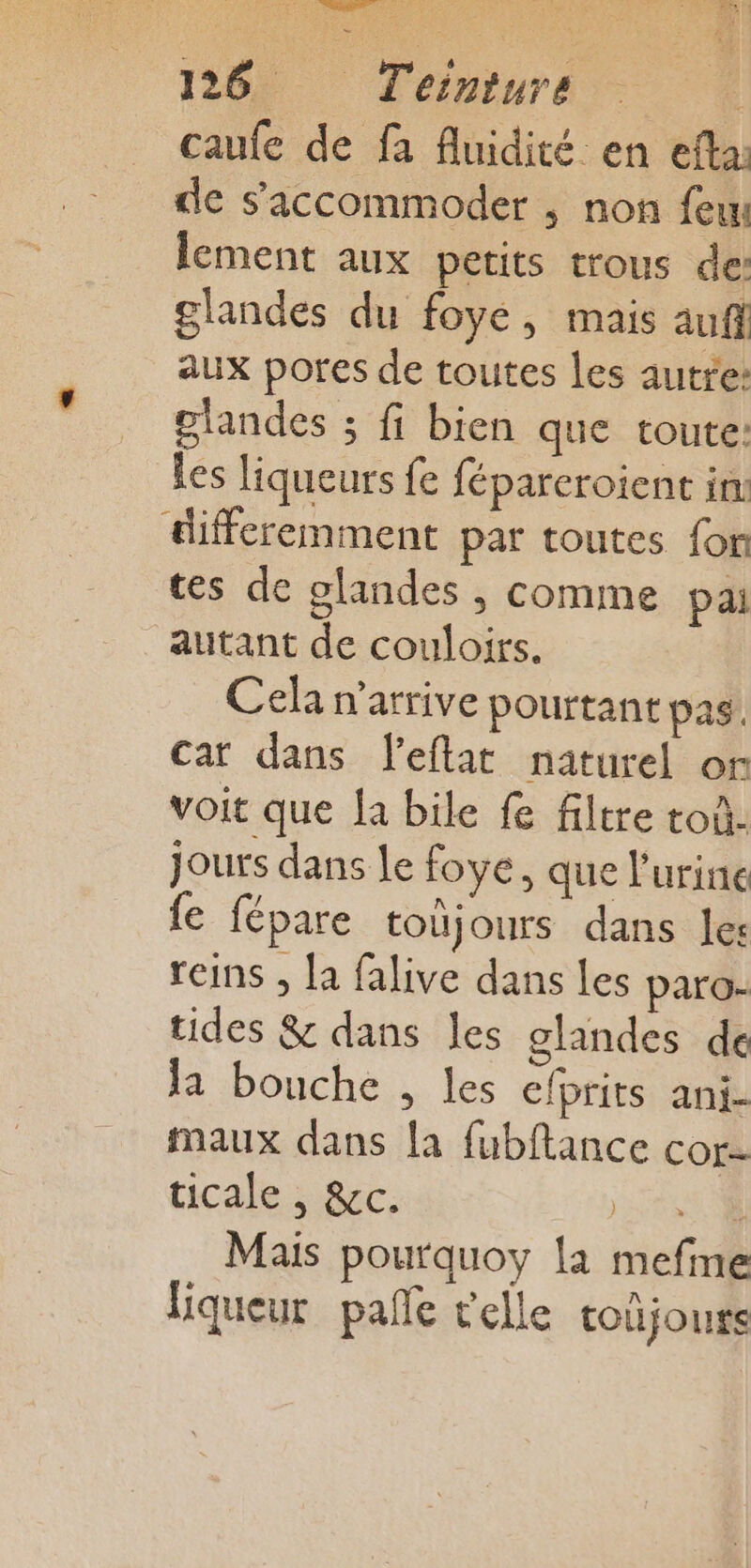 caufe de fa fluidité en efta: de s’'accommoder ; non feu lement aux petits trous de: glandes du foye, mais auf aux pores de toutes les autre: olandes ; fi bien que toute: Les liqueurs fe fépareroient in: differemment par toutes fon tes de glandes , comme pai autant de couloirs. Cela n'arrive pourtant pas. car dans l’eflat naturel or voit que fa bile fe filtre toù- jours dans le foye, que l'urine fe fépare toujours dans les reins , la falive dans les paro- tides &amp; dans les glandes de la bouche , les efprits ani- maux dans fa fubftance cor- ticale , &amp;c. jt Mais pourquoy la mefine liqueur pañle t'elle toûjours