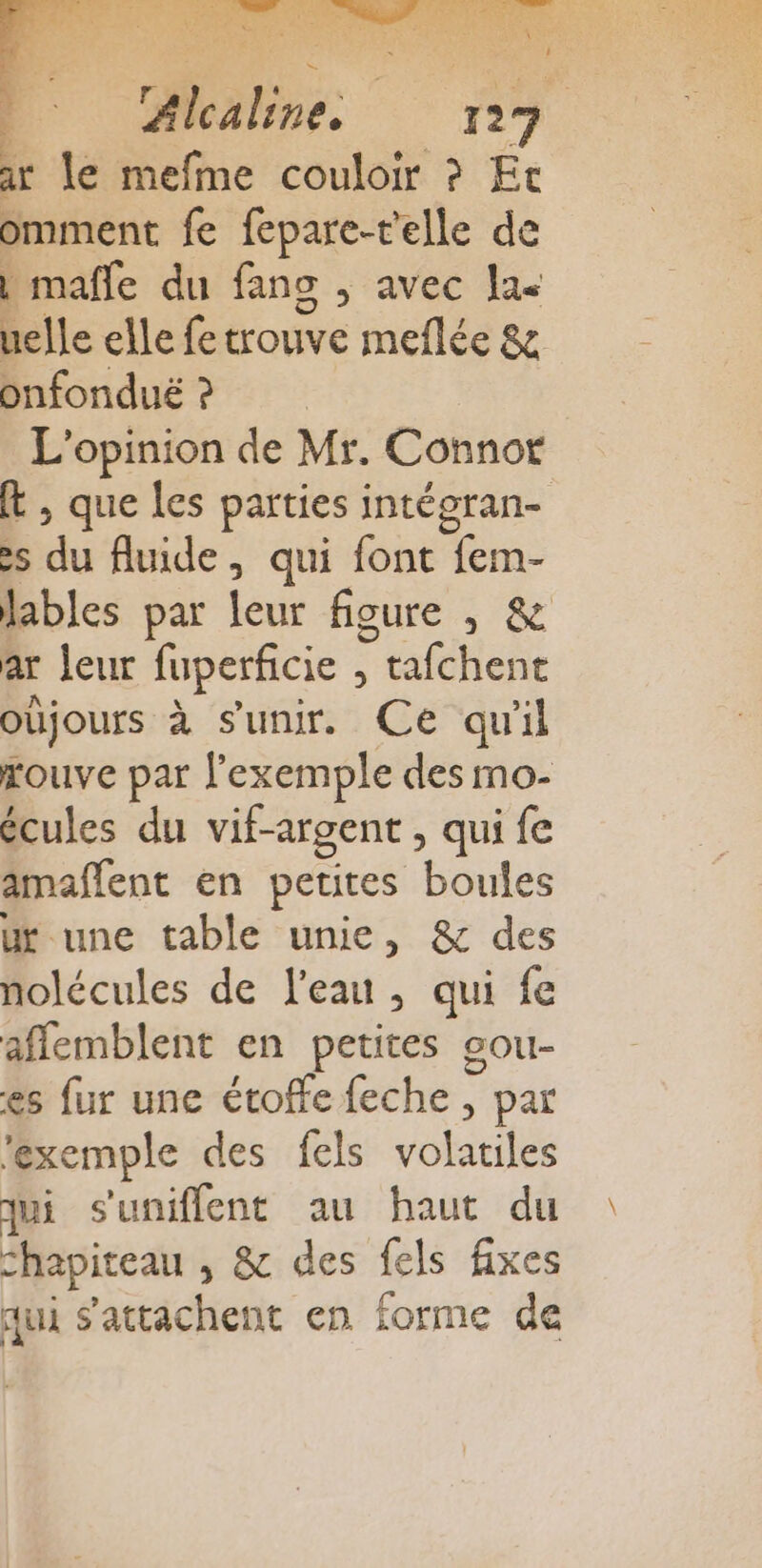 Re EN ES  NEVER RES at NEA rte LA e s U ir le mefme couloir ? Et omment fe fepare-t'elle de | mafle du fans ; avec la uelle elle fe trouve meflée &amp; onfonduë ? L'opinion de Mr. Connor t , que les parties intégran- &gt; du fluide, qui font fem- lables par leur figure , &amp; ar leur fuperficie , tafchent oùjours à s'unir. Ce qu'il rouve par l'exemple des mo- écules du vif-argent, qui fe amaflent en petites boules ur une table unie, &amp; des nolécules de l'eau, qui fe affemblent en petites sou- es fur une étoffe feche , par ‘exemple des fels volatiles qui s'uniflent au haut du chapiteau , &amp; des fels fixes qui s'attachent en forme de