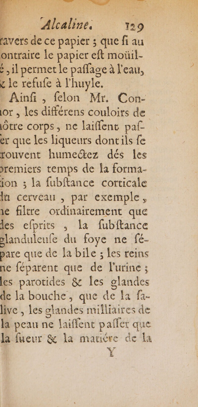 favers de ce papier ; que fi au ontraire le papier eft moüil- : ,il permet le pañfaoe à l’eau, c le refufe à l'huyle. Ainfi , felon Mr. Con- or ; les différens couloirs de Ôtre corps, ne laifflent paf er que les liqueurs dontils fe fouvent humectez dés les jremiers temps de fa forma- jon 3 la fubftance corticale In cerveau , par exemple, ne filtre ordinairement que les efprits , la fubftance slanduleufe du foye ne fé- pare que de Ja bile ; les reins ne féparent que de l'urine : les parotides &amp; Îles glandes de la bouche, que de fa fa- live , Les standes mifliaires de la peau ne laiffent palier que la fueur &amp; la matiére de la ÿ