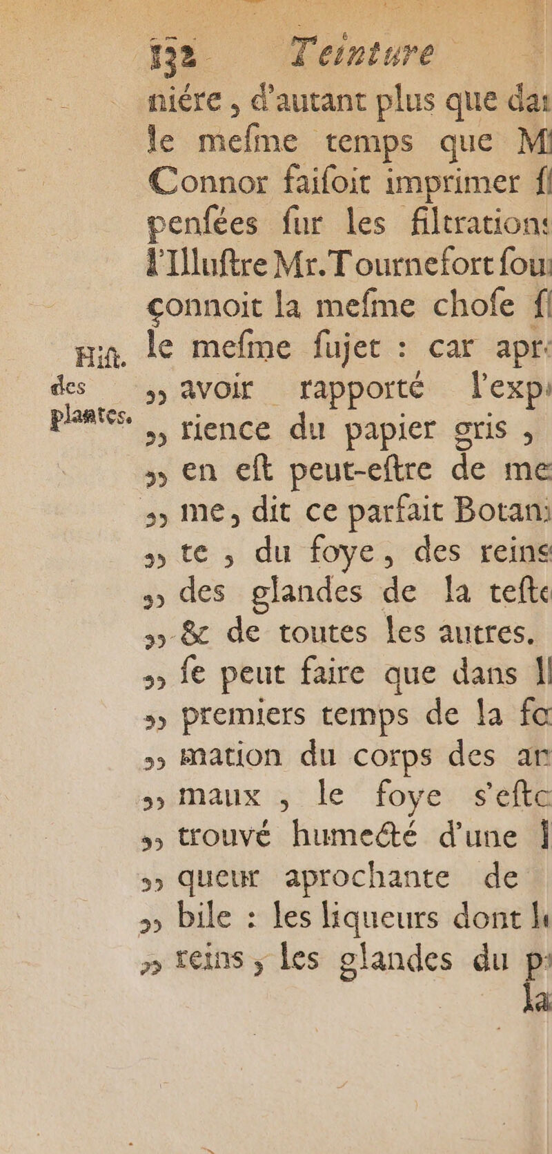 Hit. des (F0 Teinture niére , d'autant plus que das le racines temps que M Connor faifoit imprimer f penfées fur les filtration: l'Tluftre Mr. T ournefort fou: çonnoit la mefme chofe fl le mefme fujer : car apr: &gt;» AVOir rapporté l'exp: » fience du papier gris , en eft peut-eftre de me ste, du foye, des reins » des glandes de a vefte 5 &amp; de toutes les autres. fe peut faire que dans Îl »» premiers temps de la fa &gt; mation du corps des an maux :; : le‘ foye: s'efta ss trouvé humedté d’une Î 5» queur aprochante de » teins ; les olandes du à à