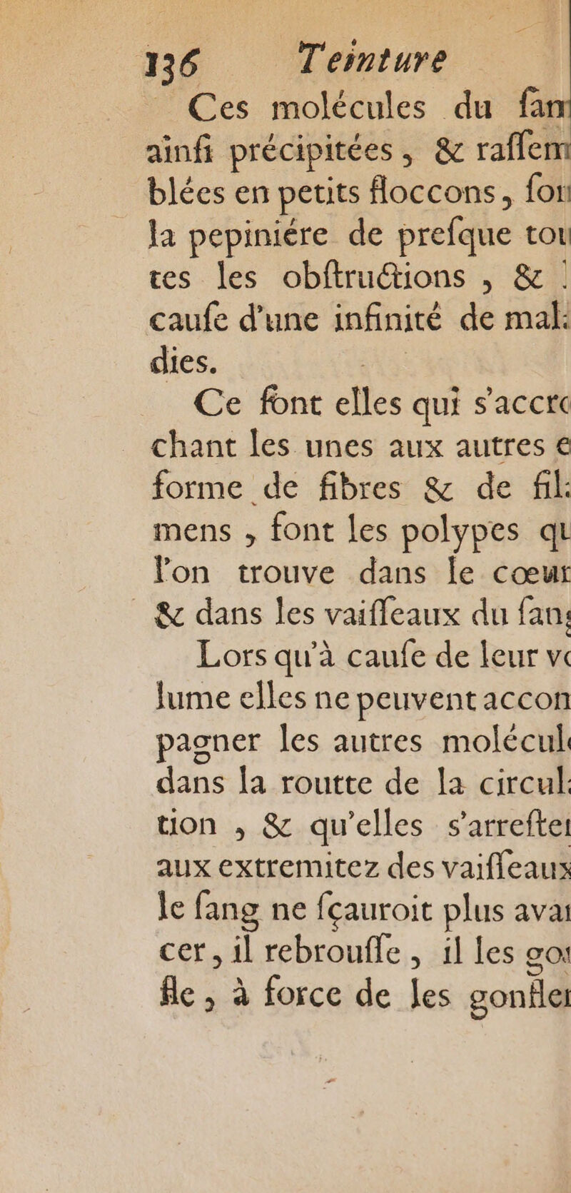 Ces molécules du fan ainfi précipitées, &amp; raflem blées en petits floccons, fon la pepiniére de prefque tou tes les obftrutions , &amp; caufe d’une infinité de mal: dies. Ve Ce font elles qui s'accre chant les unes aux autres € forme de fibres &amp; de fil: mens , font les polypes qu lon trouve dans le cœur _ &amp; dans les vaifleaux du fan; Lors qu’à caufe de leur vw lume elles ne peuvent accon pagner les autres molécul. dans la routte de la circul ton , &amp; qu'elles s’arreftel aux extremitez des vaiffeaus le fang ne fçauroit plus avai cer, il rebroufle , 1l Les co: À 2 1% fe , à force de Jes gonfle