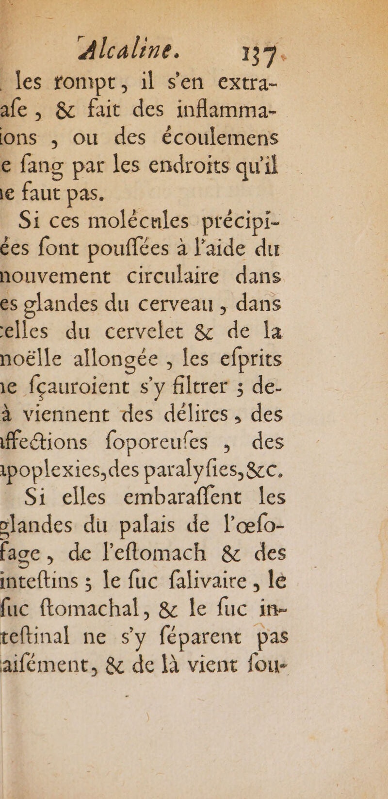 les rompt, il s'en extra- afe , &amp; fait des inflamma- ons , ou des écoulemens e fang par les endroits qu'il le faut pas. Si ces molécules précipi- ées font pouflées à l’aide dur nouvement circulaire dans es glandes du cerveau , dans elles du cervelet &amp; de la noëlle allongée , les efprits ie fçauroient s'y filtrer ; de- à viennent des délires, des ffeétions foporeufes , des ipoplexies,des paralyfies,&amp;cc. Si elles embaraflent les slandes du palais de l’œfo- fage, de l'eflomach &amp; des inteftins ; le fuc falivaire , lé fuc ftomachal, &amp; le fuc in- teftinal ne s'y féparent pas aifément, &amp; de là vient fou-