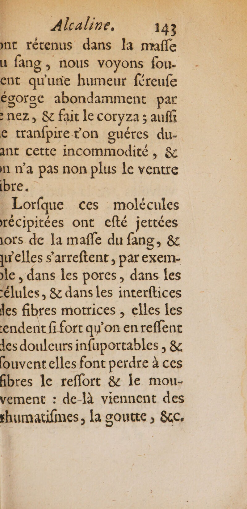 nt rétenus dans la mafle u fans , nous voyons fou. ent qu'ue humeur féreufe égoroc abondamment par nez, &amp; fait le coryza ; auffi e tranfpireton guéres du- ant cette incommodité , &amp; n n’a pas non plus le ventre bre. Lorfque ces molécules récipitées ont efté jettées lors de Ja mafle du fang, &amp; jwelles s’arreftent, par exem- le , dans les pores, dans les ‘élules, &amp; dansles interftices des fibres motrices , elles les endent fi fort qu’on en reffent des douleurs infuportables , &amp; ouvent elles font perdre à ces fibres le reflort &amp; le mou- vement : de-là viennent des thumatifmes, la goutte , &amp;cc,