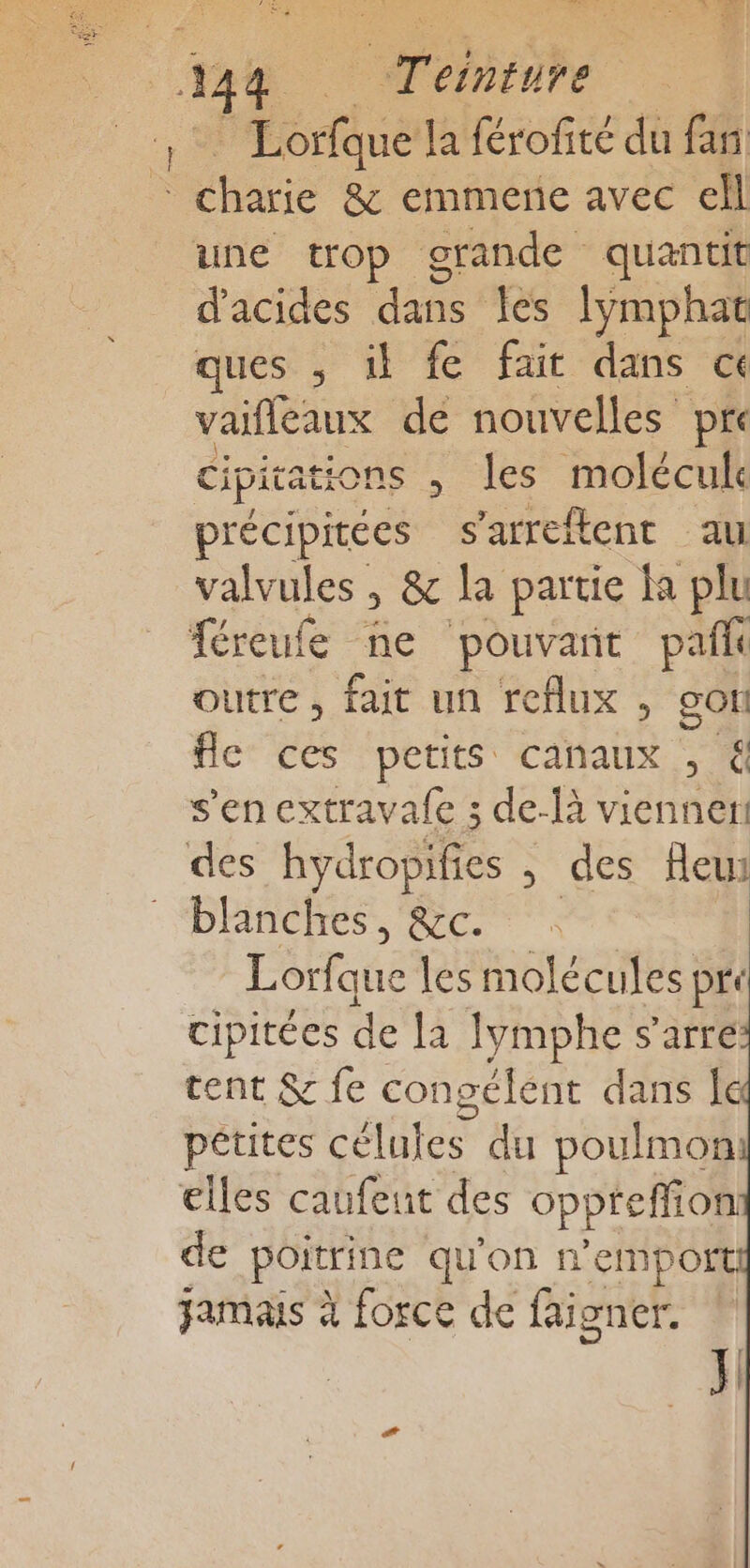 A STD NS RU Rd pe a =, | 4 _ Teinture Lorfque laérofité du fn hire &amp; emmene avec cell une trop grande quantit d'acides dues les lymphat ques , il fe fait dans ce vaifleaux dé nouvelles pre cipitations , les molécule précipitées s'arreftent au valvules , &amp; la partie la plu féreufe ne pouvant pañi outre, fait un reflux , gor fle ces petits canaux , &amp; s’en extravafe ; de-là viennent des hydropiitée , des fleui blanches, &amp;c. | Fédaque les molécules pre cipitées de la lymphe s'arre cent &amp; fe congélent dans | pétites célules du poulmon elles caufeunt des oppreffion de poitrine qu'on n’empo jamais à force de faigner.