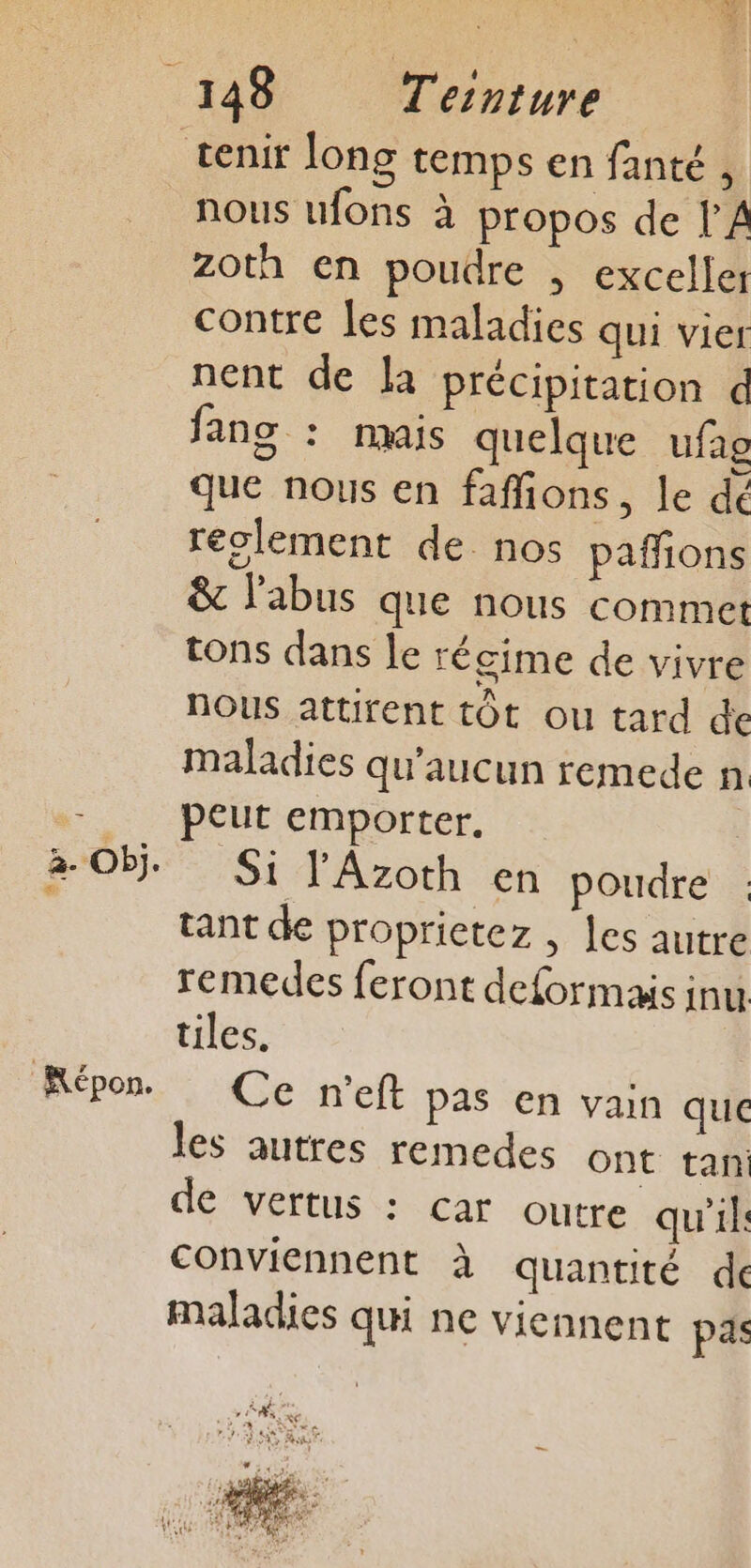 LS tenir long temps en fanté , nous ufons à propos de l'A Zoth en poudre , exceller contre les maladies qui vier nent de la précipitation d fan : mais quelque ufag que nous en faffions, le dé reolement de nos paffions &amp; l'abus que nous commet tons dans le récime de vivre NOUS attirent tÔt ou tard de maladies qu'aucun remede n peut emporter. Si lAzoth en poudre tant de proprietez , les autre remedes feront deformais inu tiles. Ce n'eft pas en vain que les autres remedes Ont tan de vertus : car outre qu'il. conviennent à quantité dc maladies qui ne viennent pas