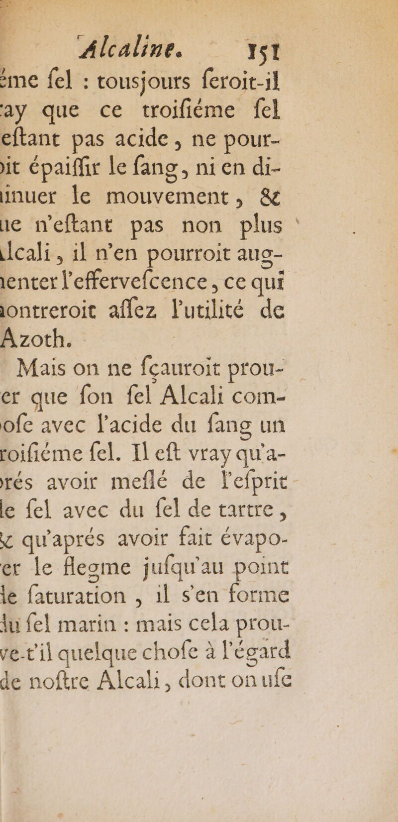 Alcaline. TSI me fel : tousjours feroit-il ay que ce troifiéme fel eftant pas acide, ne pour- it épaiffir Le fang, ni en di- inuer le mouvement, &amp; ne neftant pas non plus cali, il n’en pourroit aug- enter l’effervefcence, ce qui ontreroit aflez l'utilité de Azoth. Mais on ne fcauroit prou- er que fon fel Alcali com- ofe avec l'acide du fang un roifiéme fel. Il eft vray qu'a- rés avoir meflé de lefprit le fel avec du fel de tartre, y qu'aprés avoir fait évapo- er Le flegme jufqu'au point le faturation , 1l s'en forme du fel marin : mais cela prou- ve-t'il quelque chofe à l'égard de noftre Alcali, dont onufe