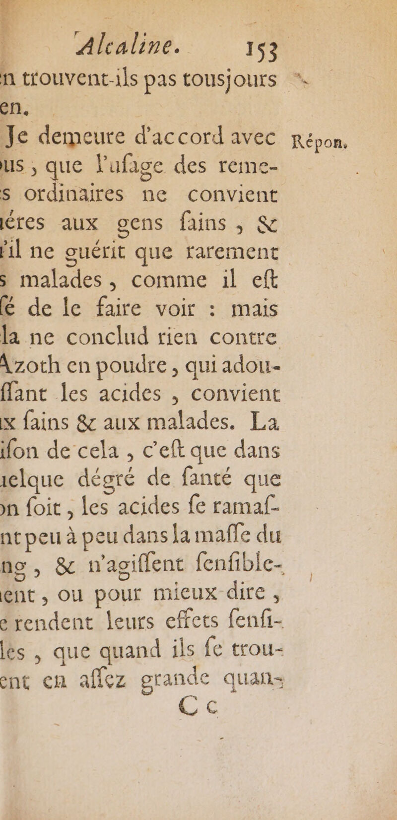 D Afalime. 1% n trouvent-ils pas tOUSJOUrS en. Je demeure d'accord avec Répon. us ; que lufage des reme- s ordinaires ne convient res aux gens fains , &amp; Ml ne guérit que rarement s malades, comme il eft é de le faire voir : mais la ne conclud rien contre Azoth en poudre , qui adou- flant les acides , convient x fains &amp; aux malades. La fon de cela , c’eft que dans iclque dégré de fanté que nn foit , les acides fe ramaf- nt peu à peu dans la maffe du no, &amp; mwagiflent fenfible- ent , ou pour mieux dire , é rendent leurs effets fenfi- és | que quand ils fe trou- ent en affez grande quan: Cc